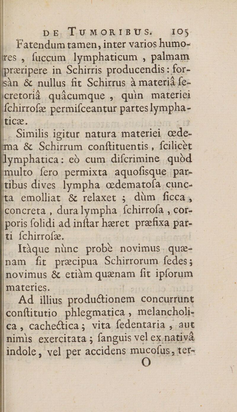 Fatendum tamen, inter varios humo- ires , fuccum lymphaticum , palmam jpraeripere in Schirris producendis: for¬ san &amp; nullus fit Schirrus a materia fe- cretoria quacumque , quin materiei ifchirrofae permifceantur partes lympha¬ ticae. Similis igitur natura materiei cede- Ima Schirrum conftituentis, fcilicet lymphatica: eo cum difcrimine quod multo fero permixta aquofisque par¬ tibus dives lympha oedematofa cunc¬ ta emolliat &amp; relaxet ; dum ficca , concreta , dura lympha fchirrofa , cor¬ poris folidi ad inftar haeret praefixa par¬ ti fchirrofse. Itaque nunc probe novimus quae- nam fit praecipua Schirrorum fedes; novimus 8c etiam quamam fit ipforum materies. Ad illius produftionem concurrunt conftitutio phlegmatica , melancholi¬ ca , cacheftica; vita fedentaria , aut nimis exercitata; fanguis vel ex nativa indole, vel per accidens mucofus5ter- O