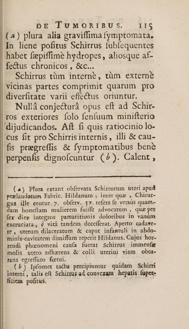(a) plura alia graviflimalymptomata. In liene politus Schirrus fubfequentes habet faepiffime hydropes, aliosque af- fe&us chronicos, &c... Schirrus tum interne, tum externe vicinas partes comprimit quarum pro diverlitate varii effe&us oriuntur. Nulla conjedtura opus eft ad Schir- ros exteriores folo fenilium minifterio dijudicandos, Aft fi quis ratiocinio lo¬ cus lit pro Schirris internis, illi & cau¬ lis prsegreffis & fymptomatibus bene perpenfis dignofcuntur (£). Calent, (*) Plura extant obfervata Schirrorum uteri apud pradaudatum Pabric. Hildanum ; inter qua; , Chirur- fu$ ille centur. 7. obferv. ?7. refert fe versiis quaim- am honeftam mulierem fuiiTe advocatum , qua: per fex dicfr integros parturitionis doloribus in vanum excruciata* e vita tandem decelferat. Aperto cadave¬ re , uterum dilaceratum & caput infantuli in abdo¬ minis* cavitatem dimiftiim reperit Hildanus. Cujus hor¬ rendi phaenomeni caufa fuerat Schirrus immenfar molis utero adherens & colli uterini viam obtu¬ rans egreftu.ro fpetui. ( b ) Ipfomet ta<ftu percipiuntur quidam Schini interni, talis eft Schirrus ad convexam hepatis fupes;- ticiem politus.