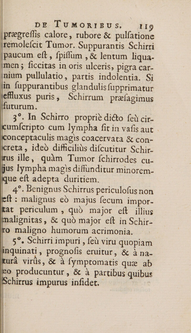 prajgreffis calore, rubore &amp; pulfatione remolefcit Tumor. Suppurantis Schirri paucum eft, fpiffum ,&amp; lentum liqua- men; ficcitas inoris ulceris, pigra car¬ nium pullulatio, partis indolentia. Si iin fuppurantibus glandulis fupprimatur (effluxus puris, Schirrum prslagimus futurum. 30. In Schirro proprii dido feucir- eumfcripto cum lympha fitinvafisaut [conceptaculis magis coacervata &amp; con¬ creta , ideb difficilius difcutitur Schir- irus ille, quam Tumor fchirrodes cu- jjus lympha magis diffunditur minorem- <que eft adepta duritiem. 40. Benignus Schirrus periculofus non eft 1 malignus eo majus fecum impor¬ tat periculum , quo major eft illius malignitas, &amp; qub major eft in Schir- to maligno humorum acrimonia. 5°. Schirriimpuri, feu viru quopiam inquinati, prognofis eruitur, &amp; a na¬ tura virus, &amp; a fymptomatis qure ab eo producuntur, &amp; a partibus quibus Schirrus impurus infidet.