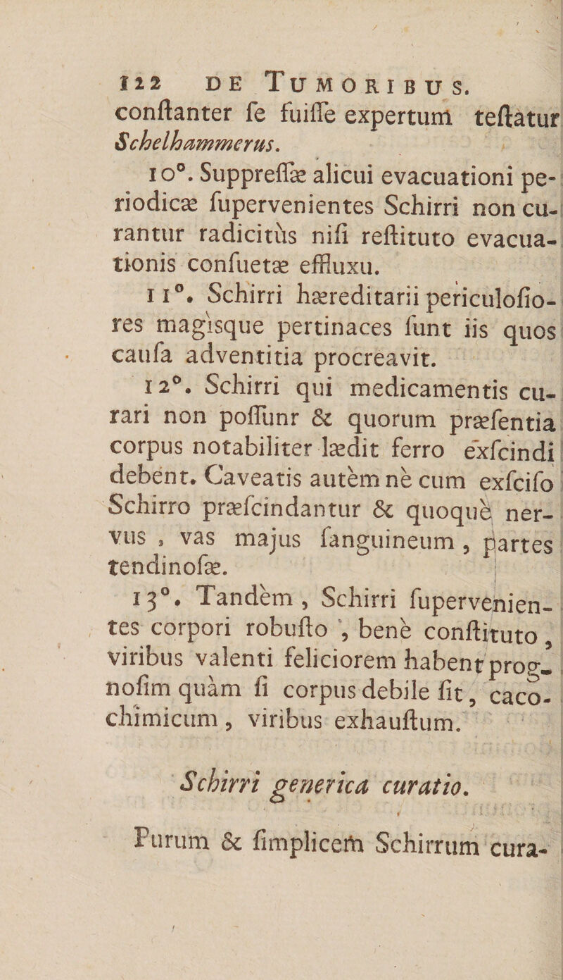 conftanter fe fuiffe expertum teftatur Schelhammerus. io°. Suppreflse alicui evacuationi pe¬ riodicas fupervenientes Schirri non cu¬ rantur radicitus nili reftituto evacua¬ tionis confuetas effluxu. ii°. Schirri hsereditarii periculofio- res magisque pertinaces funt iis quos caufa adventitia procreavit. 12°. Schirri qui medicamentis cu¬ rari non poflunr &amp; quorum pradentia corpus notabiliter lasdit ferro e*xfcindi debent. Caveatis autem ne cum exfcifo Schirro praefcindanttir &amp; quoque ner¬ vus , vas majus fanguineum, partes tendinofe. ' J 13 • Tandem ^ Schirri fupervenien— tes corpori robufto , bene conftituto viribus valenti feliciorem habent progl nofim quam fi corpus debile fit, caco- chimicum, viribus exhauftum. Schirri generica curatio. •' '• > ‘ J j Furum &amp; fimplicefa Schirrum cura-
