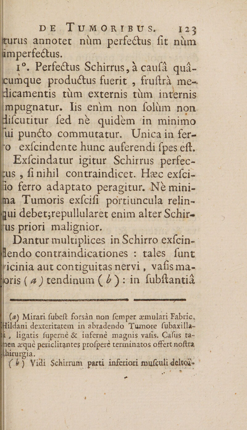 Iturus annotet num perfe&amp;us fit num timperfeftus. i°. Perfeftus Schirrus, a caufa qua¬ rumque produ&amp;us fuerit , fruftra me¬ dicamentis tum externis tum internis mpugnatur* Iis enim non foliim non iifcutitur fed ne quidem in minimo ui pundto commutatur. Unica in fer¬ ro exlcindente hunc auferendi fpes eft. Exfcindatur igitur Schirrus perfec¬ tus , fi nihil contraindicet. Hasc exfci- io ferro adaptato peragitur. Ne mini¬ ma Tumoris exfcifi portiuncula relin¬ qui debetjrepullularet enim alter Schir- ; us priori malignior. I Dantur multiplices in Schirro exfcin- dendo contraindicationes : tales funt bicinia aut contiguitas nervi, vafis ma¬ joris ( a ) tendinum ( b ) : in fubftantia (a) Mirari fubeft forsan non femper asmulari Fabric» |Rildani dexteritatem in abradendo Tumore fubaxilla- i:i , ligatis fuperne 8c inferne magnis valls. Cafus ta¬ men a^que periclitantes profpere terminatos offert noftra, yhirurgia. (h) Vicii Schirrum parti inferiorixmifculidcltoi-