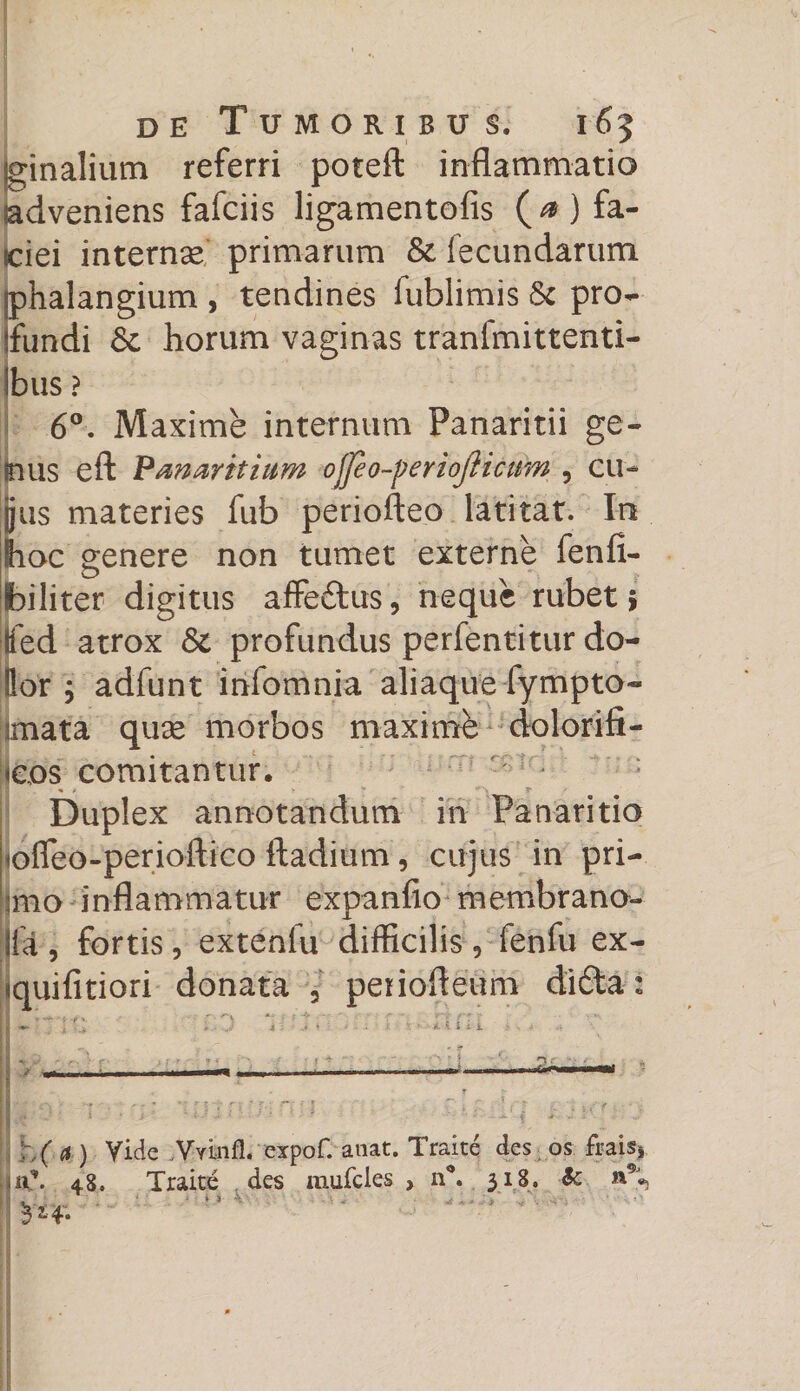 fginalium referri poteft inflammatio adveniens fafciis ligamentofis (^) fa- iciei internae primarum &amp; fecundarum phalangium , tendines fublimis &amp; pro¬ fundi &amp; horum vaginas tranfmittenti- jbus ? 6°. Maxime internum Panaritii ge¬ nus eft Panarhium ojjeo-periojiicum , cu¬ jus materies fub periofteo latitat. In hoc genere non tumet externe fenfi- biliter digitus affe&amp;us, neque rubet * tted atrox &amp; profundus perfentitur do- Hor 5 adfunt infomnia aliaque fympto- imata quae morbos maximb dolorifi- icos comitantur. Duplex annotandum in Panaritio otTeo-perioftico ftadium, cujus in pri- Imo inflammatur expanfio membrano- lia , fortis, extenfu difficilis , fenfu ex- «quifitiori donata 5 periofleum di6ta : I ^ • 'v *' • • '• r'i {r r |1 «• t .* • • „■ 4 * * ' 1 t H 1 i . ■*. H \ j j .. r r. ' ,r. H ' -r. - : r> ■: r . un - ■ ! 4 ■ - t ' - \\( d) yide Vyinfl. expof. anat. Traite des os frais* 48. Traite des mufcles , n°. 318. &amp; »%