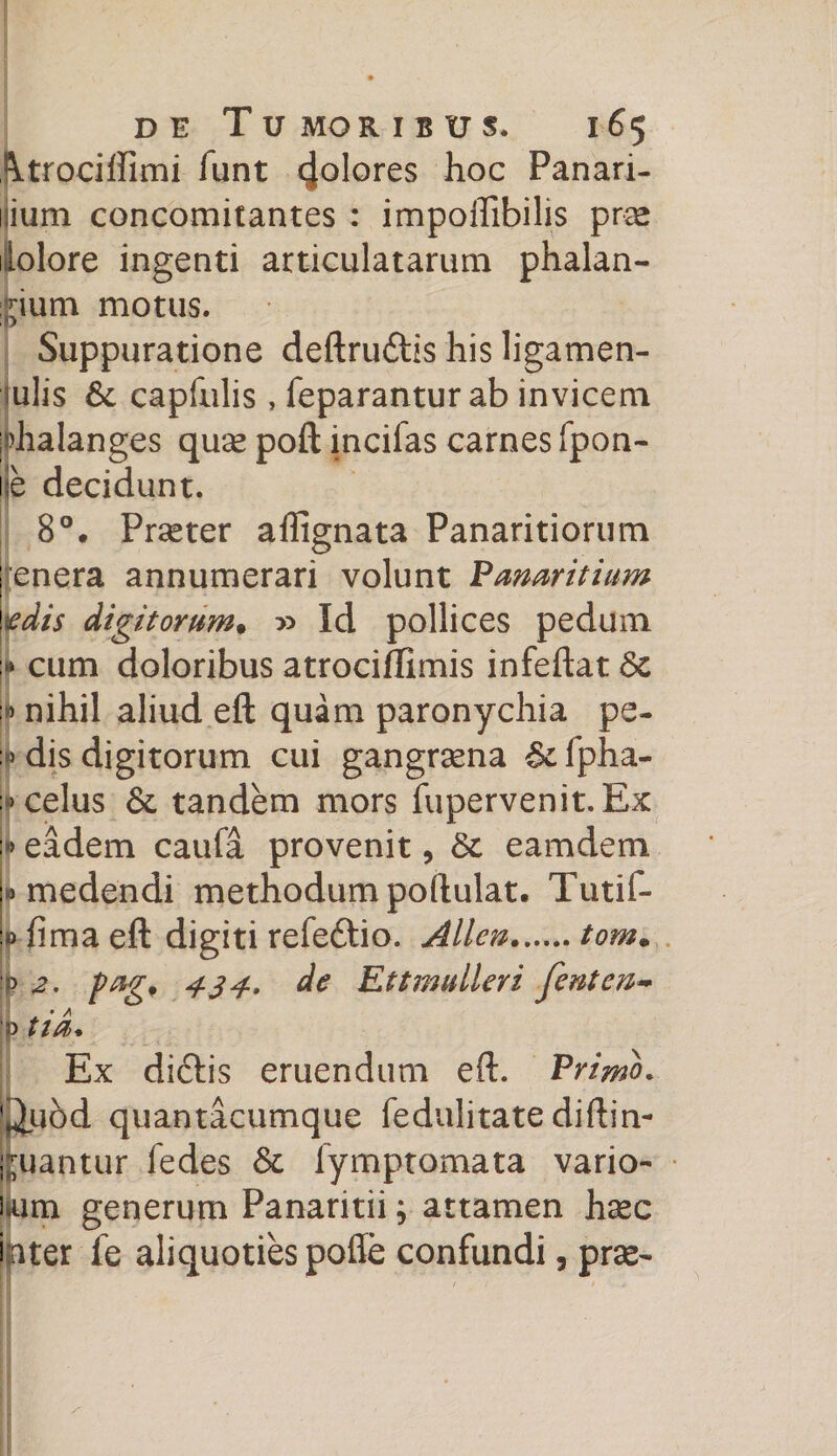 Utrociffimi funt 4°l°res hoc Panari- uium concomitantes : impoffibilis pr-se ilolore ingenti articulatarum phalan¬ gium motus. Suppuratione deftru&amp;is his ligamen- iulis 6c capfulis, feparantur ab invicem phalanges quse poft incifas carnes fpon- le decidunt. 8°. Prseter affignata Panaritiorum enera annumerari volunt Pmaritium gdis digitorum• x> Id pollices pedum :» cum doloribus atrociffimis infeftat 6c nihil aliud eft quam paronychia pe- jj» dis digitorum cui gangrena fpha- »celus &amp;. tandem mors fupervenit.Ex •» eadem caufa provenit, St eamdem «medendi methodum poftulat. Tutif- 0 fima eft digiti refe&amp;io. Allen.tom* :» 2, pag* 434* de Ettmulleri ferit en- p i id* Ex di&amp;is eruendum eft. Primo. '^uod quantacumque fedulitate diftin- luantur fedes St fymptomata vario¬ lam generum Panaritii; attamen hasc liter fe aliquoties poffe confundi, prae-