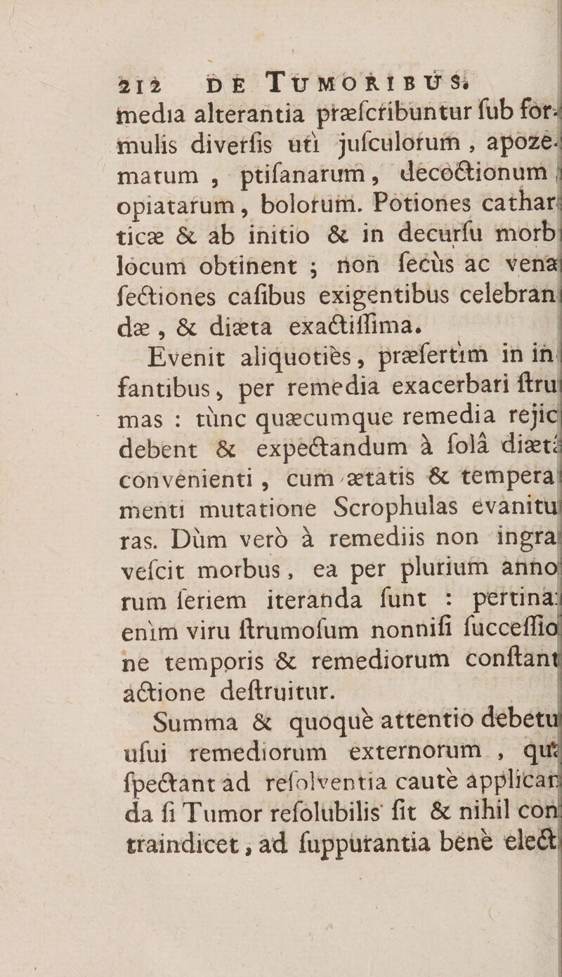 112 DE TtJlVtbRIBlHi inedia alterantia praTcribuntur fub for-: mulis diverfis uti jufculorum , apoze*: matum , ptifanarum, deco&amp;ionum :i opiatarum, bolotum. Potiones cathar: ticce &amp; ab initio &amp; in decurfu morbi locum obtinent ; non fecus ac venai fe&amp;iones cafibus exigentibus celebranf dse , St diseta exaftiffima. Evenit aliquoties, prasfertim in in i fantibus , per remedia exacerbari ftrui mas : time quaecumque remedia rejici debent 8t expeftandum a fola diaedi convenienti, cum aetatis 8t tempera \ menti mutatione Scrophulas evanitm ras. Diim vero a remediis non ingra* vefcit morbus, ea per plurium anno: rum ienem iteranda funt : pertina:i enim viru ftrumolum nonnifi fucceflio ne temppris St remediorum confiant aftione deftruitur. Summa &amp; quoque attentio debetu? ufui remediorum externorum , qi£ fpeftant ad refolventia caute applicar; da fi Tumor refolubilis fit &amp; nihil con: traindicet, ad fuppurantia bene eleft