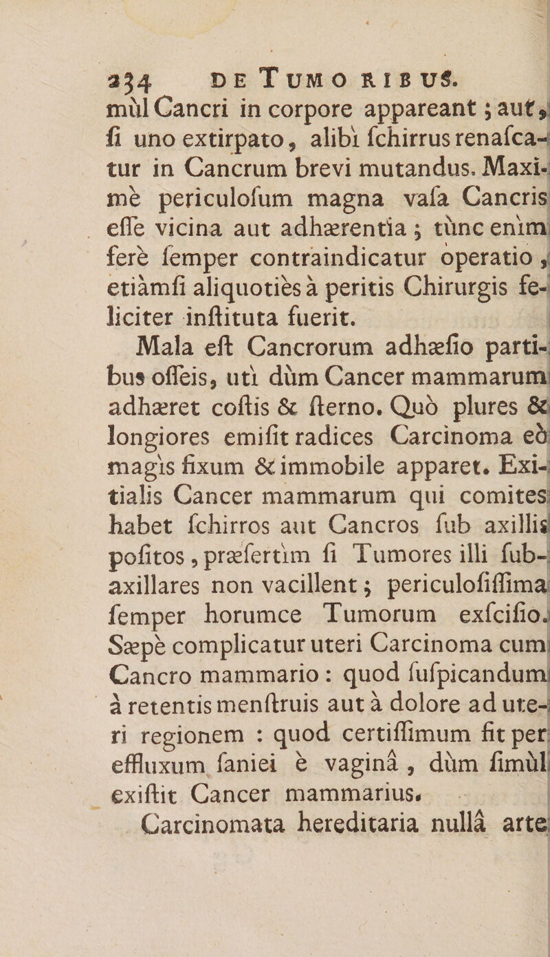 354 B E TuMO R I B U$. mul Cancri in corpore appareant; auf* fi uno extirpato, alibi fchirrusrenafca- tur in Cancrum brevi mutandus- Maxi¬ me periculofum magna vafa Cancris efle vicina aut adhaerentia ; time enim fere lemper contraindicatur operatio, etiamfi aliquoties a peritis Chirurgis fe¬ liciter inftituta fuerit. Mala eft Cancrorum adhaefio parti¬ bus ofleis, uti dum Cancer mammarum adhseret coftis &amp; fterno. Quo plures &amp; longiores emifit radices Carcinoma eh magis fixum Sc immobile apparet* Exi¬ tialis Cancer mammarum qui comites habet fchirros aut Cancros fiib axillis pofitos , prsefertim fi Tumores illi fub- axillares non vacillent $ periculofiffima femper horumce Tumorum exfcifio.j Ssepe complicatur uteri Carcinoma cum Cancro mammario : quod fufpicandumi a retentis menftruis aut a dolore ad ute-a ri regionem : quod certiffimum fit per effluxum faniei e vagina , diim fimiiL exiftit Cancer mammarius- Carcinomata hereditaria nulla arte
