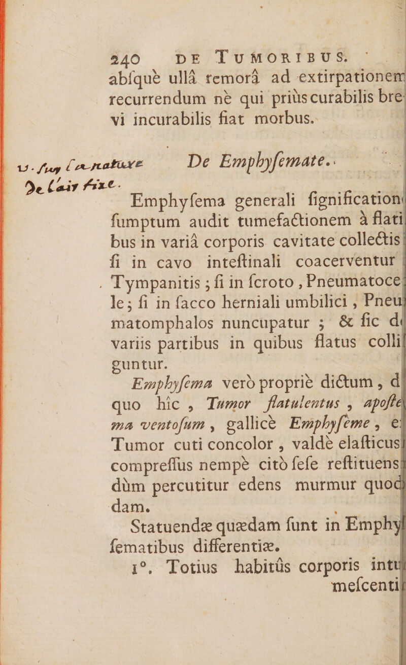 abique ulla remora ad extirpationeir recurrendum ne qui prius curabilis bre vi incurabilis liat morbus. De Emphyfemate, * I Emphyfema generali fignificationu fumptum audit tumefa&amp;ionem a flati, bus in varia corporis cavitate collettis fi in cavo inteftinali coacerventur Tympanitis; fi in fcroto , Pneumatoce lej fi in facco herniali umbilici, Pneu matomphalos nuncupatur ; &amp; fic d< variis partibus in quibus flatus colli! guntur. Emphyfema vero proprie didtum , d quo hic , Tumor flatu lentus , apofe\ ma ventofum , galli ce Emphyfeme , e: Tumor cuti concolor , valde elafticusi compreflus nempe citofefe reflituenso: dum percutitur edens murmur quod) dam. , I Statuendae quaedam funt in Emph^f fematibus differentia. x°. Totius liabitus corporis intif mefcentir