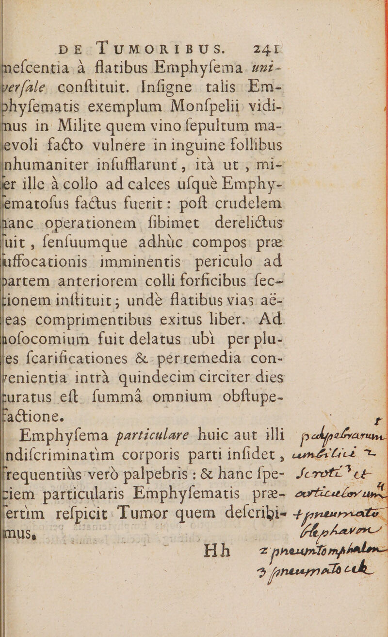 mefcentia a flatibus Emphyfema uni- verfkle conftituit. Iniigne talis Era- Dhyfematis exemplum Monfpelii vidi- > |jnus in Milite quem vino fepultum ma¬ levoli fafto vulnere in inguine follibus nhumaniter infufflarunt, ita ut , mi- ier ille a collo ad calces ufque Emphy- [ematofus fa&amp;us fuerit: poft crudelem aanc operationem fibimet derelidlus fuit, fenfuumque adhuc compos prse Suffocationis imminentis periculo ad Dartem anteriorem colli forficibus fec- :ionem inftituit j unde flatibus vias ae- eas comprimentibus exitus liber. Ad aofocomium fuit delatus ubi perplu¬ es fcarificationes &amp;. per remedia con¬ venientia intra quindecim circiter dies ruratus efl fumma omnium obftupe- :a6tione. t Emphyfema particulare huic aut illi p jndifcriminatim corporis parti infidet, uu*4i'C4l± frequentius vero palpebris .* &amp; hanc lpe- Jar&amp;tC* tir eierri particularis Emphyfematis prae- ~ertim refpicit Tumor quem defcrilpi- +pyttur>^e>ctz mus» , . . 1 ■ |K y ' '' ' • MSI ' -