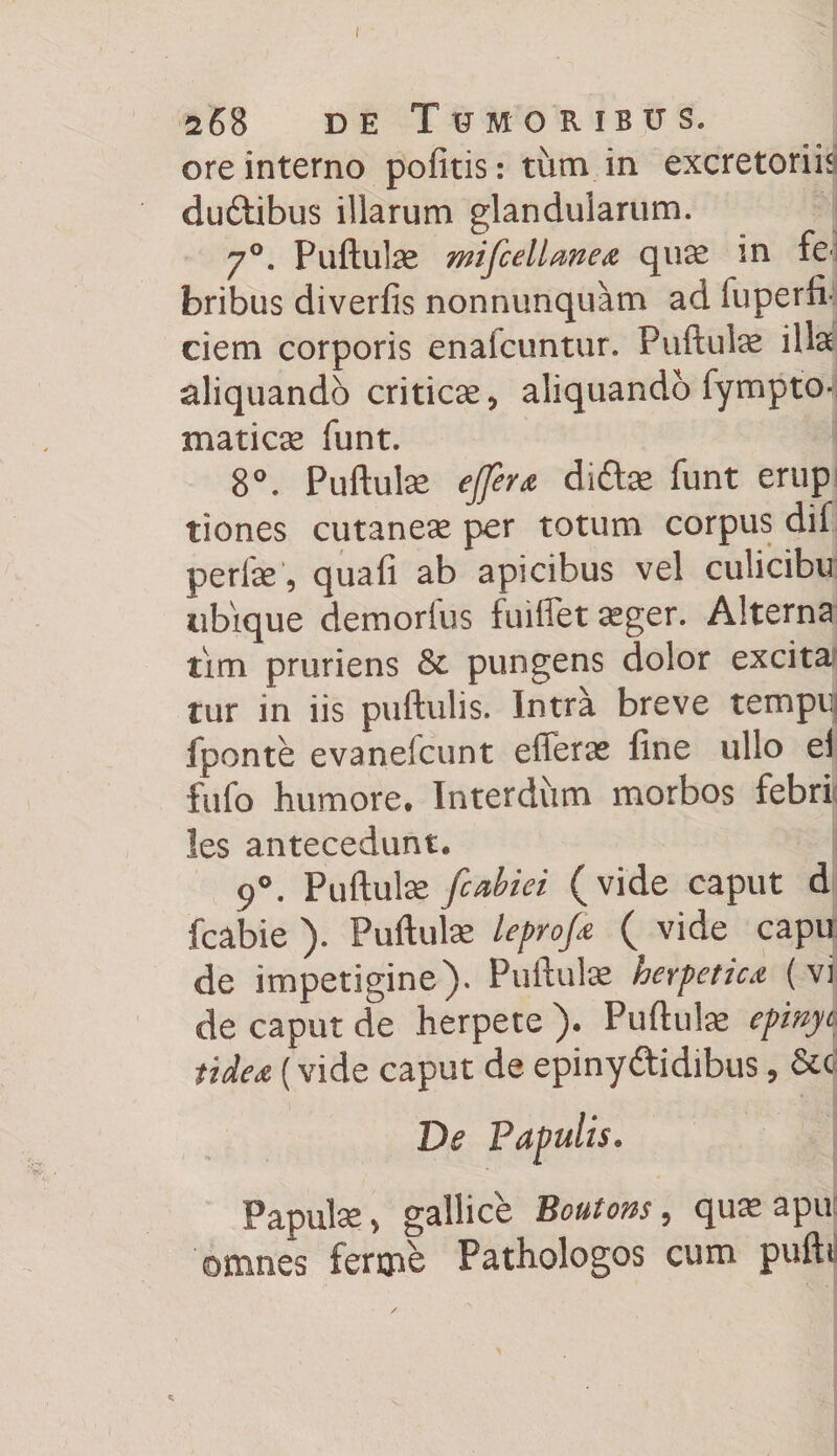 ore interno pofitis: tum in excretoriis duftibus illarum glandularum. 70. Pullulae mifcellmea quae in fe-i bribus diverfis nonnunquam ad fuperfi* ciem corporis enafcuntur. Pullulae illa aliquando criticae, aliquando fympto- maticae funt. 8°. Pullulae effer a di&amp;ae funt erup tiones cutaneae per totum corpus dif perfse, quafi ab apicibus vel culicibu ubique demorfus fuiffet ^ger. Alterna tim pruriens pungens dolor excita tur in iis puftulis. Intra breve tempq fponte evanefcunt efferae fine ullo ei fufo humore* Interdum morbos febri; !es antecedunt* 9°. Pullulae fcabiei (vide caput d fcabie ). Pullulae leprofi ( vide capu de impetigine). Pullulae herpetica (vi de caput de herpete ). Pullulae epinyc tidea (vide caput de epiny&amp;idibus, De Papulis* Papulae, gallice Boutons 5 quae apu omnes ferme Pathologos cum pulli