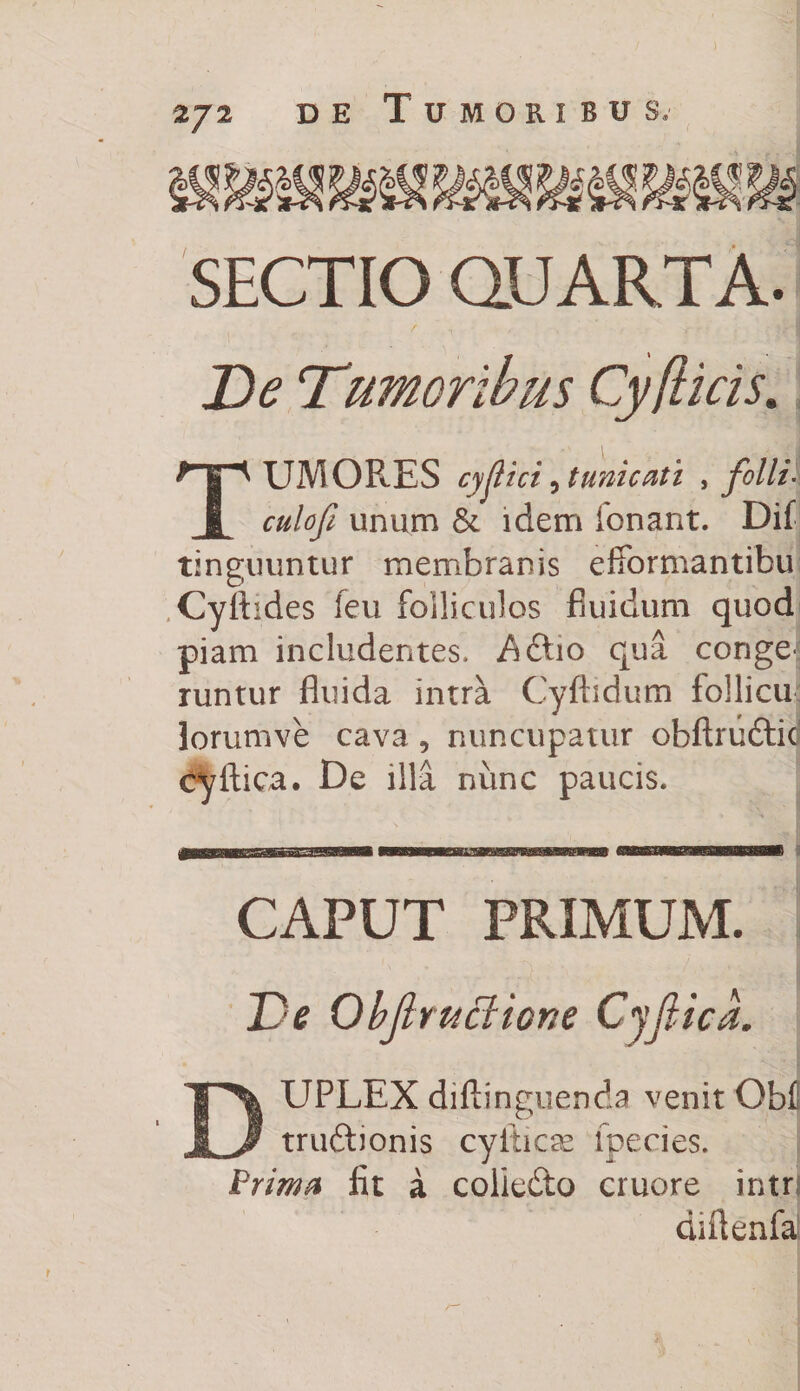 J l ; SECTIO QUARTA. De Tiumoribus Cy/licis. T UMOR.ES cyjiici, tunicati , folli. unum & idem ionant. Dif tinguuntur membranis efiormantibu Cyflides feu folliculos fluidum quod piam includentes. A Aio qua conge^ runtur fluida intra Cyfhdum follicu lorumve cava, nuncupatur obftrudtic cyfiica. De illa nunc paucis. CAPUT PRIMUM. Ve Objlructione Cyjtica. DUPLEX diftinguenda venit Obi truftionis cyilicae lpecies. Prima fit a colledto cruore intrj cuiienfai