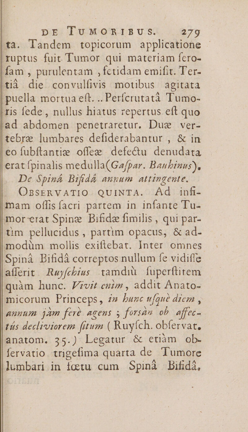 ta. Tandem topicorum applicatione ruptus fuit Tumor qui materiam fero- fam , purulentam > fetidam emifit. Ter¬ tia die convulfivis motibus agitata puella mortua eft. ..Pericrutata Tumo¬ ris fede, nullus hiatus repertus eft quo ad abdomen penetraretur. Duae ver¬ tebrae lumbares defiderabantur , &amp; in eo iubftantiae ofleae defedtu denudata erat (pinalis medulla(G^w. Banhinus)» De SpinA Bif.dA annum attingente. Observatio quinta. Ad infi¬ mam offis lacri partem in infante Tu¬ mor erat Spinae Bifidae fimilis, qui par- tim pellucidus , partim opacus, &amp; ad¬ modum mollis exiftebat. Inter omnes Spina Bifida correptos nullum fe vidilie afferit Ruffchius tam diu luperftirem quam hunc. Vivit enim, addit Anato¬ micorum Princeps, in hunc ufque diem , annum jam fere agens ; forsan ob affec¬ tus decliviorem fitum ( Ruyfch. obfervat. anatom. 35.J Legatur &amp; etiam ob- fervatio tngefima quarta de Tumore lumbari in foetu cum Spina Bifida*