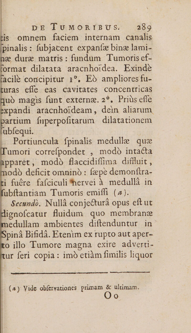 de Tumoribus. 289 ris omnem faciem internam canalis pinalis : fubjatent expanfse binse lami¬ nae durse matris : fundum Tumoris ef- format dilatata aracnhoidea. Exinde facile concipitur r°. Eo ampliores fu¬ turas efle eas cavitates concentricas quo magis funt externae. 20. Prius efle sxpandi aracnhoideam, dein aliarum partium fuperpofitarum dilatationem rubfequi. Portiuncula fpinalis medullee quee Tumori correfpondet , modo intadta apparet, modo flaccidiffima diffluit 9 nodo deficit omnino : fepe demonftra- ti fuere fafciculi tiervei a medulla in fubftantiam Tumoris emiffi (a). Secundo. Nulla conjeftura opus eftut dignofcatur fluidum quo membranee medullam ambientes diftenduntur in Spina Bifida. Etenim ex rupto aut aper- to illo Tumore magna exire adverti¬ tur feri copia: imo etiam fimilis liquor (a) yidc obfcryationes primam &amp; ultimam, O o