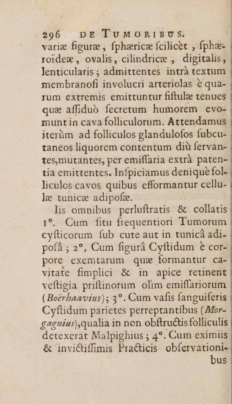 variae figurae, fphaericae fcilicet , fphae- roidese, ovalis, cilindricse , digitalis, lenticularis ; admittentes intra textum membranofi involucri arteriolas e qua¬ rum extremis emittuntur fiftulae tenues l quae affidub fecretum humorem evo¬ munt in cava folliculorum. Attendamus iterum ad folliculos glandulofos fubcu- taneos liquorem contentum diu lervan- tes,mutantes, per emiffaria extra paten¬ tia emittentes* Infpiciamus denique fol¬ liculos cavos quibus efformantur cellu¬ la tunicae adipofae. Iis omnibus perluftratis Sc collatis i i°. Cum litu frequentiori Turnorum 1 cyfticorurn iub cute aut in tunica adi- pofa j 20, Cum figura Cyftidum e cor¬ pore exemtarum quae formantur ca¬ vitate fimpiici &amp; in apice retinent veftigia priltinorum olim emiffariorum (Boerhaavius); 30. Cum vafis fanguiferis Cyftidum parietes perreptantibus {Mor- gagmus),qualia in non obftru&amp;is folliculis i detexerat Malpighius j 40. Cum eximiis &amp; invidtiffimis Frafticis obfervationi- bus!