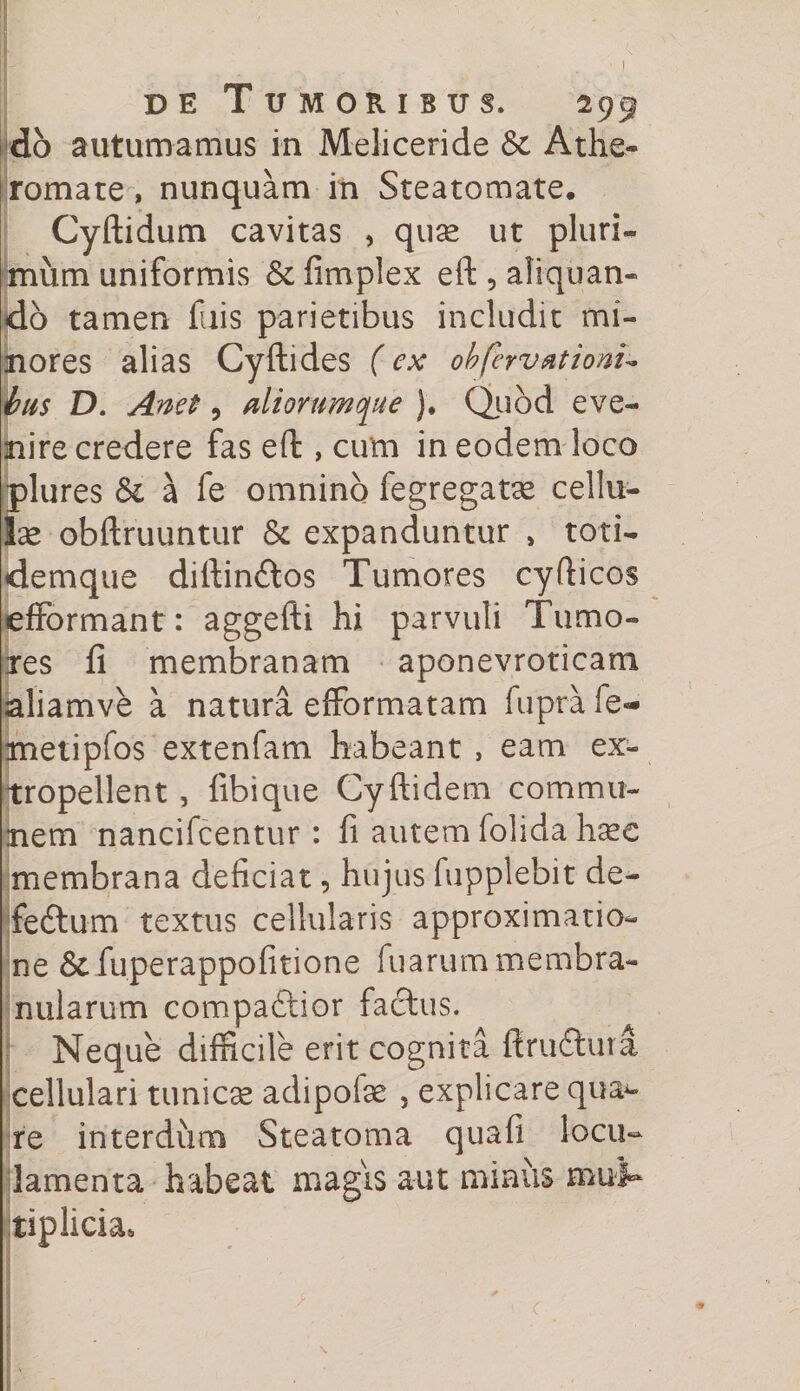 db autumamus in Meliceride 6c Athe¬ romate , nunquam in Steatomate. Cyftidum cavitas , quse ut pluri¬ mum uniformis &amp; fimplex eft , aliquan¬ do tamen filis parietibus includit mi¬ nores alias Cyftides (ex obfervationu bus D. Anet 9 aliorum que )♦ Quod eve¬ nire credere fas eft , cum in eodem loco plures <$c a fe omnino fiegregatae cellu¬ lae obftruuntur &amp; expanduntur , toti- demque diftinftos Tumores cyfticos efFormant: aggefti hi parvuli Tumo¬ res fi membranam aponevroticam aliamve a natura efformatam fuprafe- metipfos extenfam habeant , eam ex- tropellent , fibique Cyftidem commu¬ nem nancifcentur : fi autem folida haec membrana deficiat, hujus fupplebit de- feftum textus cellularis approximatio- ne &amp;fuperappofitione fuarum membra¬ nularum compartior factus. Neque difficile erit cognita ftruftura cellulari tunicae adipofse 5 explicare quad¬ re interdum Steatoma quafi locu¬ lamenta habeat magis aut minus mul¬ tiplicia* 1 - 1 <r - s