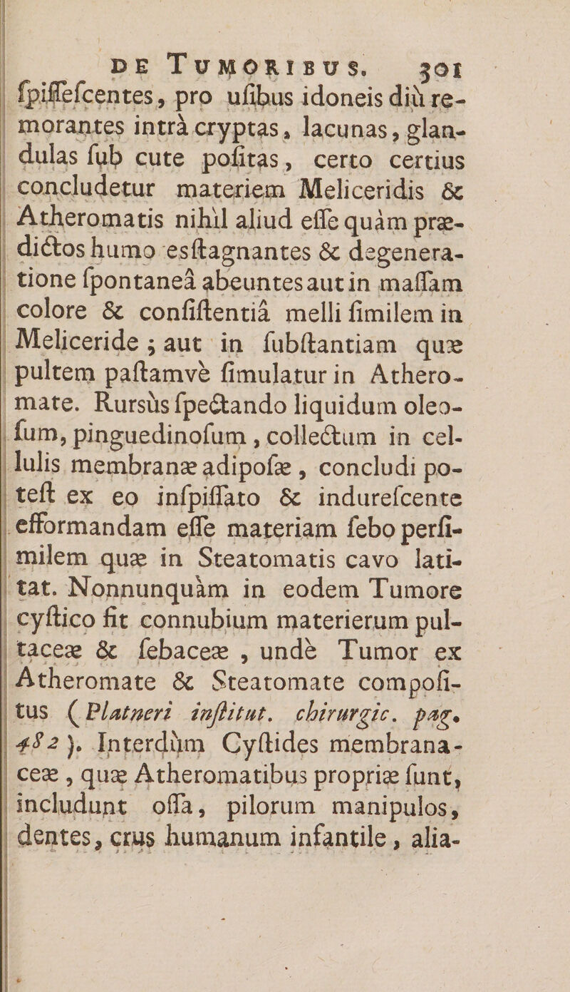 fpilefcentes, pro ufibus idoneis diti re- moraates intra cryptas, lacunas ? glan¬ dulas fub cute pofitas, certo certius concludetur materiem Meliceridis Atheromatis nihil aliud efle quam prse- diftoshumo esftagnantes Sc degenera¬ tione fpontanea abeuntes aut in maflam colore & confidentia melli fimilem in Meliceride ; aut in fubftantiam qu^e pultem paftamve fimulaturin Athero¬ mate. Rursus fpediando liquidum oleo- fum, pinguedinofum, colledum in cel¬ lulis membranseadipofe, concludi po- teft ex eo infpiflato 6c indurefcente effbrmandam efle materiam feboperfi- milem quse in Steatomatis cavo lati¬ tat. Nonnunquam in eodem Tumore cyftico fit connubium materierum pul- tacese & febacea* , unde Tumor ex Atheromate & Steatomate compoli¬ tus (P Ut neri injlitut. chirurgic. pug. 482). Interdum Cyftides membrana¬ cea , qu^ Atheromatibus propriae funt, includunt ofla, pilorum manipulos, dentes, crus humanum infantile, alia- f > J >1 I . . _ _w L . * ...