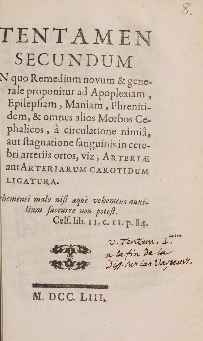 TENTAMEN SECUNDUM N quo Remedium novum &amp; gene¬ rale proponitur ad Apoplexiam &gt; Epilepliam, Maniam , Phreniti¬ zem, &amp; omnes alios Morbos Ce¬ phalicos , a circulatione nimia, aut itagnatione languinis in cere¬ bri arteriis ortos, viz Arteriae aUtARTERIARUM CAROTIDUM ligatura. hem enti mulo niji ^vehemens Imm fuccurre non -potejl. Celf.Iib. ii.c. u.p.84* nj. » 1* • *** tw W/. M. DCC. LIII.