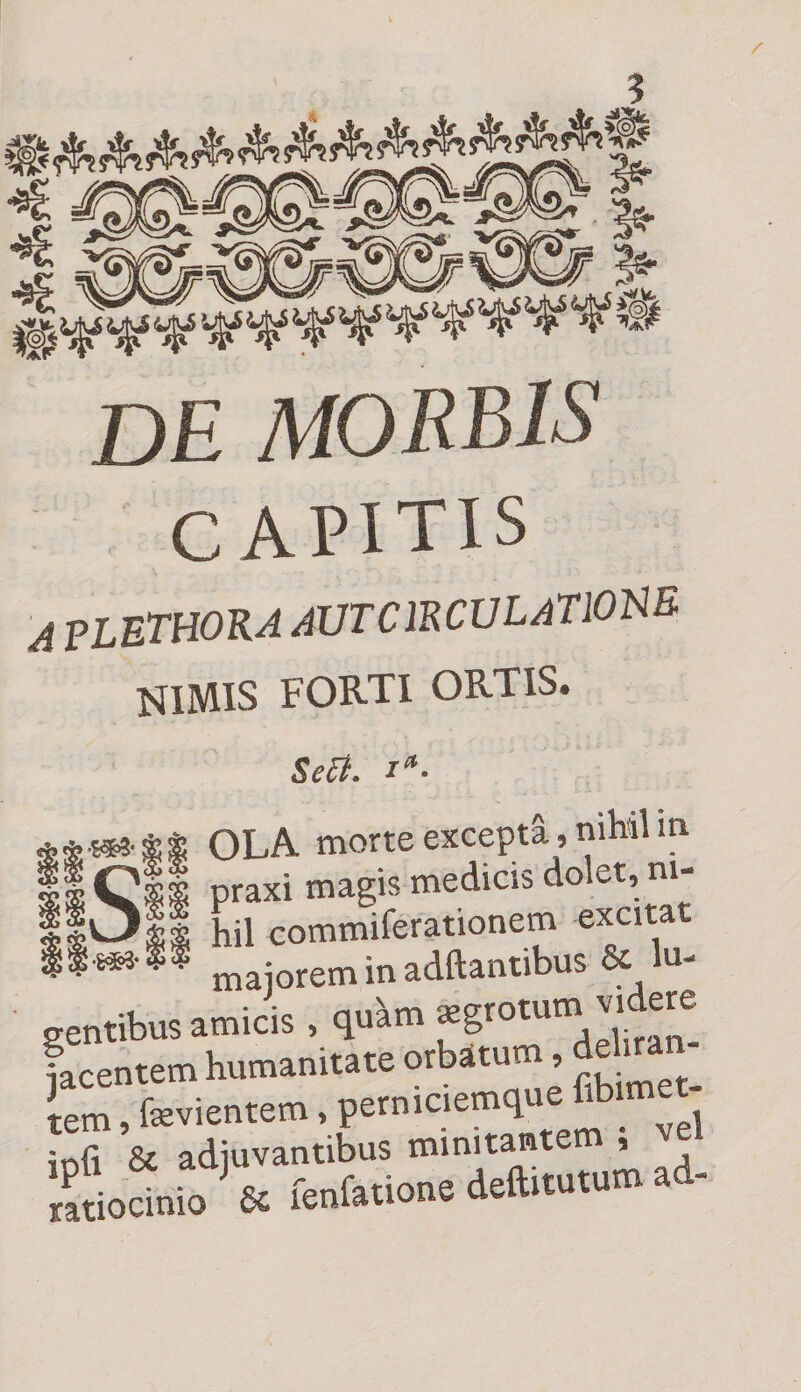 / de morbis CAPITIS A PLETHORA AUTCIRCULATIOISB nimis forti ortis. ■mi- Se£t. ia- | OLA morte excepta, nihil m S|s praxi magis medicis dolet, ni¬ li hil commiferationem excitat majorem in adftantibus &amp; lu¬ gentibus amicis , qu^m Jgrotum videre Lentem humanitate orbatum, deliran rm“fev,entem, perniciemque Ab,me - infi &amp; adjuvantibus minitantem , ve f ioanio' fc fenfidone deft.ru.um ad-