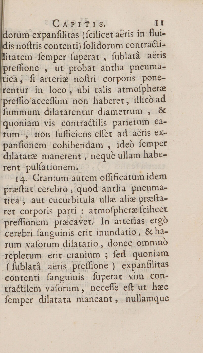 dorum expanfilitas (fcilicet aeris in flui¬ dis noftris contenti) folidorum contrafti- litatem femper fuperat , fublata aeris preffione , ut probat antlia pneuma¬ tica, fi arterise noftri corporis pone¬ rentur in loco, ubi talis atmofpherae preffio acceflum non haberet, illicoad fummum dilatarentur diametrum , &amp; quoniam vis contraftilis parietum ea¬ rum , non fufficiens effiet ad aeris ex- panfionem cohibendam , ideo femper dilatatae manerent, neque ullam habe¬ rent pullationem, 14. Cranium autem offificatumidem praeftat cerebro } quod antlia pneuma¬ tica , aut cucurbitula ullae aliae praeda¬ ret corporis parti : atmofpherae fcilicet preflionem praecavet. In arterias ergo cerebri fanguinis erit inundatio» &amp; ha¬ rum vaforum dilatatio , donec omnino repletum erit cranium ; led quoniam ( fublata aeris preffione ) expanfilitas contenti fanguinis fuperat vim con- tra&amp;ilem vaforum, neceffe efl: ut haec femper dilatata maneant, nullamque