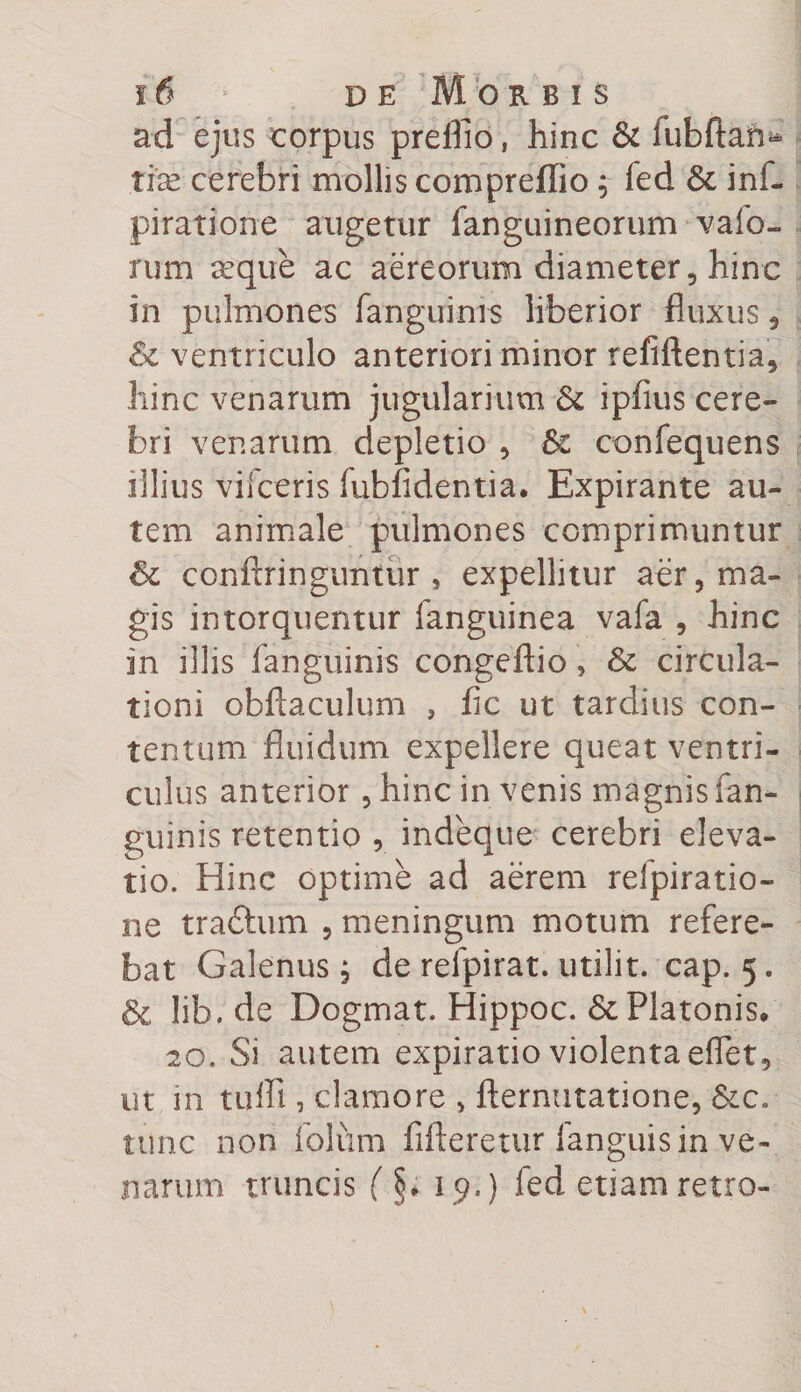 ad ejus corpus preiflo, hinc &amp; fubftaii^ tte cerebri mollis compreffio ; fed 6e inf- piratione augetur [anguineorum vafo- rum aeque ac aereorum diameter, hinc in pulmones fanguims liberior fluxus, Sc ventriculo anteriori minor refiftentia, hinc venarum jugularium &amp; ipfius cere¬ bri venarum depletio , 8c confequens illius vifceris iubfidentia. Expirante au¬ tem animale pulmones comprimuntur &amp; conftringuntur , expellitur aer, ma¬ gis intorquentur fanguinea vafa , hinc in illis fanguinis congeftio, &amp; circula¬ tioni obftaculum , fle ut tardius con¬ tentum fluidum expellere queat ventri¬ culus anterior, hinc in venis magnis fan¬ guinis retentio , indeque cerebri eleva¬ tio. Hinc optime ad aerem refpiratio- ne traftum , meningum motum refere¬ bat Galenus, de refpirat. utilit. cap. 5. &amp; lib.de Dogmat. Hippoc. &amp;; Platonis, 20. Si autem expiratio violenta efflet, ut in tuifl , clamore , fternutatione, &amp;c. tunc non folum fifleretur [anguis in ve¬ narum truncis (§, 19.) fed etiam retro-