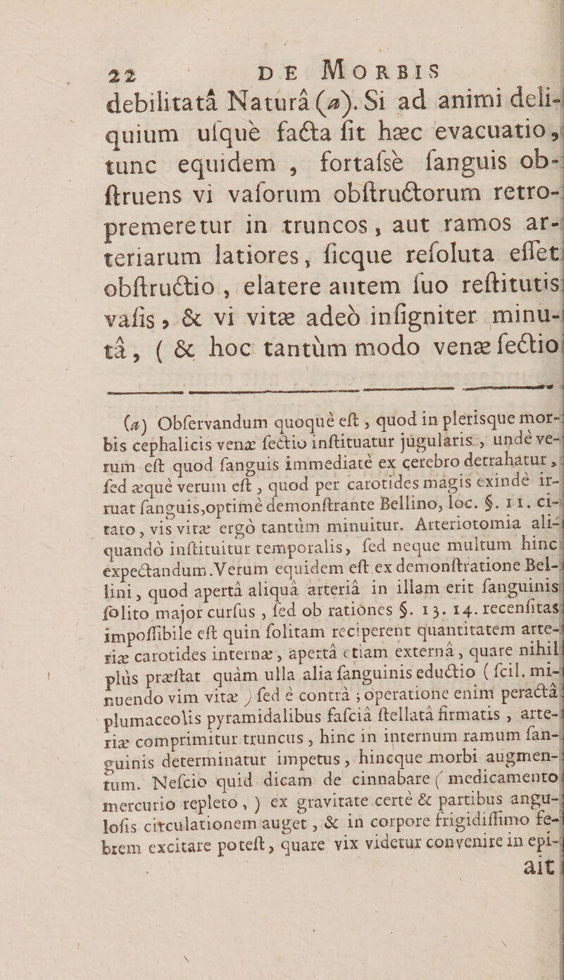 debilitata Natura (V). Si ad animi deii- quium uique fafta fit hsec evacuatio, tunc equidem , fortalse fanguis ob- ftruens vi vaforum obftrudtorurn retro- premeretur in truncos, aut ramos ar¬ teriarum latiores, ficque refoluta efiet obftruftio , elatere autem iuo reftitutis vafis &gt; St vi vitee adeo infigniter minu¬ ta, (St hoc tantummodo vensefedtio (a) Obfervandum quoque efl;, quod in plerisque mor-; bis cephalicis venae fedio inftituatur jugularis , unde ve-j rum efl: quod fanguis immediate ex cerebro detrahatur»; fed seque verum efl:, quod per carotides magis exinde ir¬ ruat fanguis,optimedemonftrante Bellino, ioc. §. 11, ci¬ tato , vis vita: ergo tantum minuitur. Atteriotomia ali-i quando inftituitur temporalis &gt; fed neque multum hinc expedandum .Verum equidem efl: exdemonftrationeBel-j lini, quod aperta aliqua arteria in illam erit fanguinisj folito major curfus , fed ob rationes §. i 3* *4* recenfitasj jmpoflTibile efl: quin folitam reciperent quantitatem arte-' rise carotides internae, aperta etiam externa, quare nihili plus praeibat quam ulla alia fanguinis edudio ( fcil.mi-j nuendo vim vitse j fed e contra i operatione enim perada! plumaceoUs pyramidalibus fafeia ftellata firmatis , arte-j lix comprimitur truncus , hinc in internum ramum fan-j guinis determinatur impetus, hin eque morbi augmen- mm. Nefcio quid dicam de cinnabare (medicamento mercurio repleto, ) ex gravitate certe &amp; partibus angu-j Jofis citculationem auget, &amp; in corpore frigidiflimo fe-l brem excitare potefl:, quare vix videtur convenire in epi- ait i