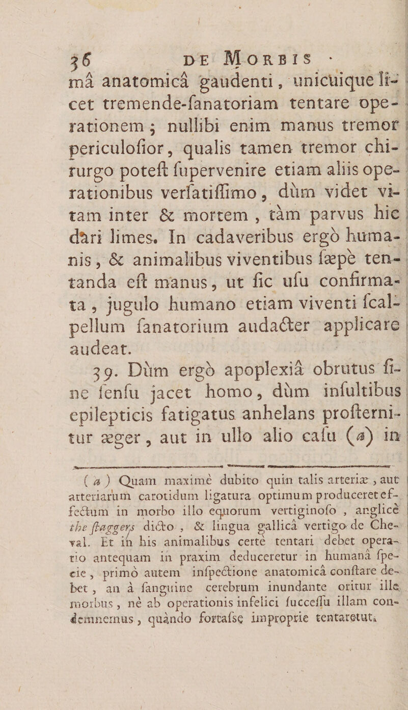 $6 de Morbis * ma anatomica gaudenti, unicuique li¬ cet tremende-fanatoriam tentare ope¬ rationem $ nullibi enim manus tremor periculofior, qualis tamen tremor chi¬ rurgo poteft fupervenire etiam aliis ope¬ rationibus verfatiffimo, dum videt vi¬ tam inter 6c mortem , tam parvus hic d%ri limes. In cadaveribus ergo huma¬ nis , &amp; animalibus viventibus isepe ten- tanda eft manus, ut fic ufu confirma¬ ta 5 jugulo humano etiam viventi ical- pellum fanatorium auda£ter applicare audeat. 39. Dum ergo apoplexia obrutus fi¬ ne fenfu jacet homo, dum infultibus epilepticis fatigatus anhelans profterni- tur aeger, aut in ullo alio calu ($) in ^ _ | . i, -,- - - - - 1 -1 - r, --ii. m m mmniMiHi 1 1 - iv 1 nrrrnni w ( a ) Quam maxime dubito quin talis arteria , aut arteriarum carotidum ligatura optimum produceretef- fe&amp;um in morbo illo equorum vertiginofo , anglice the (laggens dido , &amp; lingua gallica vertigo de Che- val. Et in bis animalibus certe tentari debet opera¬ rio antequam in praxim deduceretur in humana fpe- cie, primo autem infpectione anatomica conftare de¬ bet , an a fanguinc cerebrum inundante oritur ille, morbus , ne ab operationis infelici fuccellu illam con¬ demnemus j quando fortalse improprie tentaretut»