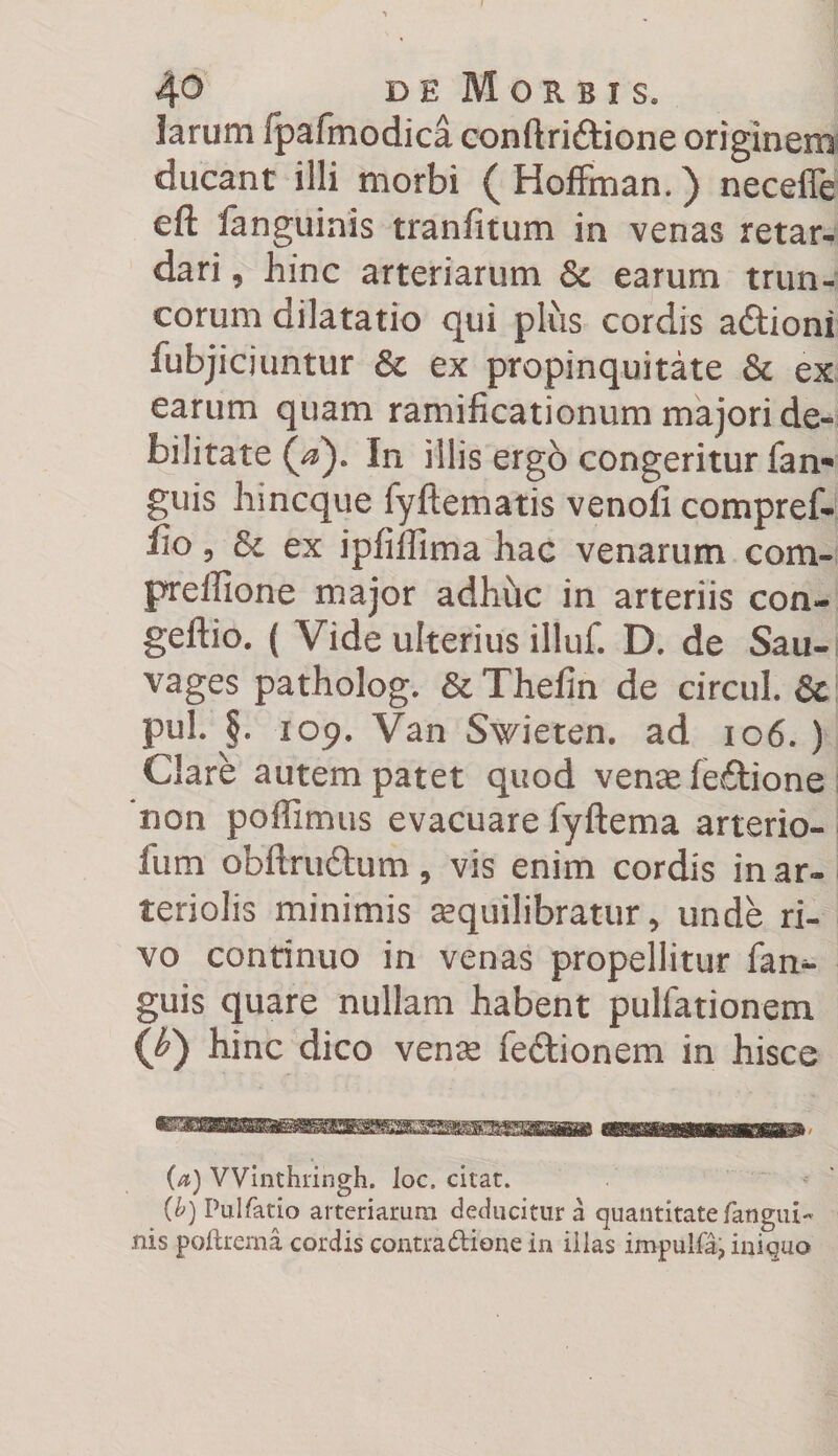 y 40 de Morbis. larum fpafmodica conftridtione originem ducant illi morbi ( Hoffmam ) necefle cft fanguinis tranfitum in venas retar¬ dari , hinc arteriarum &amp; earum trun¬ corum dilatatio qui plus cordis aftioni fubjicjuntur &amp; ex propinquitate &amp; ex earum quam ramificationum majori de¬ bilitate In illis ergo congeritur fan- guis hincque fyftematis venoli compref- fio 5 Sc ex ip(illima hac venarum com- preffione major adhuc in arteriis con- geftio. ( Vide ulterius illuf. D. de Sau- vages patholog. Sc Thefin de circul. Sc pul. §. 109. Van Swieten. ad 106. ) Clare autem patet quod venae fe£tione non polii mus evacuare fyftema arterio- fum obftru&amp;um, vis enim cordis in ar¬ teriolis minimis sequilibratur, unde ri¬ vo continuo in venas propellitur (an¬ guis quare nullam habent pullationem (£) hinc dico venae fe&amp;ionem in hisce (a) VVinthringh. loc. citat. (b) Pulfatio arteriarum deducitur a quantitate fangui- nis poftrema cordis contractione in illas impulfa, iniquo