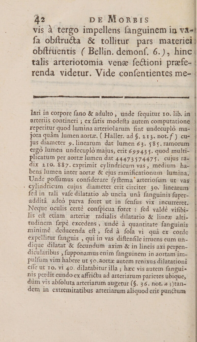 vis a tergo impellens fanguinem in vl» fa obftrudta &amp; tollitur pars materiei obftruentis ( Bellin. demonf. 6.), hinc talis arteriotomia vense fe&amp;ioni profe¬ renda videtur. Vide confentientes me- lari in corpore fano &amp; adulto , unde fequitur io. lib. in arteriis contineri; ex fatis modefta autem computatione repetitur quod lumina arteriolarum fint undecuplo ma¬ jora quam lumen aortae ( Haller. ad §.213. not.f ) cu¬ jus diameter 9. linearum dat lumen 6 3. 585. ramorum ergo lumen undecuplo majus, erit 695?43 5. quod multi¬ plicatum per aortce lumen dat 44473 574475. cujus ra¬ dix 210. 887. exprimit cylindricum vas, medium ha¬ bens lumen inter aortas &amp; ejus ramificationum lumina. Unde po/Tumus conliderare fyflema* arteriofum ut vas - cylindricum cujus diameter erit circiter 30. linearum fed in tali vafe dilatatio ab uncia una fanguinis fuper- addita adeo parva foret ut in fenfus vix incurreret. Neque oculis certe confpicua foret : fed valde viflbi- lis eil etiam arteria; radialis dilatatio &amp; linea; alti¬ tudinem faspq excedens , unde a quantitate fanguinis minime deducenda eft , fed a fola vi qua ex corde expellitur fanguis , qui in vas diftenfile irruens eum un¬ dique dilatat &amp; fecundum axim &amp; in lineis axi perpen¬ dicularibus , fipponamus enim fanguinem in aortam im- pulfum vim habere ut 50.aorta; autem renixus dilatationi cile ut 10. vi 40, dilatabitur illa ; ha;c vis autem fangui¬ nis perdit eundo ex afFri&amp;u ad arteriarum parietes ubique* dum vis abfoluta arteriarum augetur (§. 3 6. not. a ;)tan- dem in extremitatibus atteriarum aliquod erit punthim