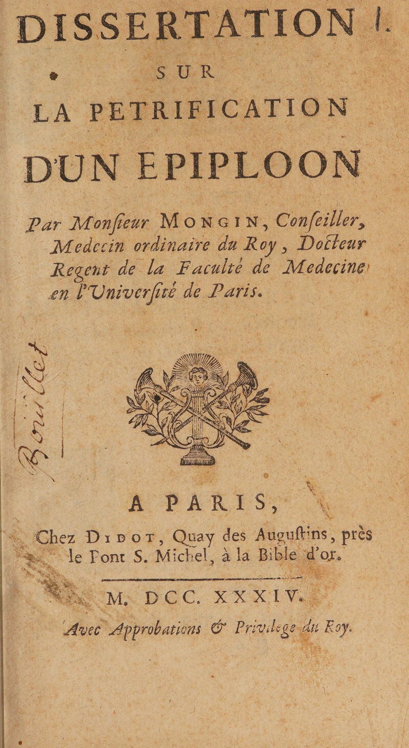 dissertation I » SUR LA PETRIFICATION DUN EPIPLOON T?ar Monjïeur M o N g i N, ConfeiUery Médecin ordinaire du Roy ^ Docteur Relent de la Faculté de Médecine^ en PDnivcrJtté de Paris. A PARIS, Chez DI D O T 5 Qtiay , près le Font S. Michel, à la BiÈîe d’ojo M. DCC. X XXIV. Avec Affrobutions &amp; Pnvdége du Roy. s