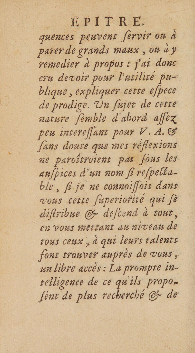 quences peuvent Jerviv ou a pdYer de grands maux, ou a y remedier d propos : fai donc cru de<voir pour l'utilité pu¬ blique 5 expliquer cette efpece de prodige. Vn fujet de cette nature finihle d'abord ajfeg^ peu inrerejfant pour V. A. &amp; fans doute que mes réflexions ne paroîtroient pas fus les aujpices d'un nom fl refpeüia- ble , fl je ne connoijj'ois dans ‘VOUS cette fkperiorite qui fle dÀfiribue defcend d tout y en vous mettant au niveau de tous ceux J d qui leurs talents font trouver auprès de vous, un libre accès : La prompte in¬ telligence de ce quils propo» fent de plus recherché (df de