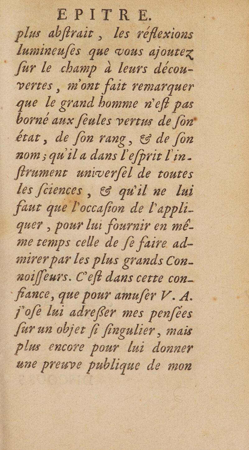 plus abjîrait, les réflexions lumineujes que mous ajoute':^ fur le champ a leurs décou¬ vertes , mont fait remarquer que le grand homme n'efl pas borné aux feules vertus de fbn' £tat, de fbn rang, ^ de fin noms qu’il a dans l'efprit l'in, firument unimerfil de toutes les fiiences , gÿ qu'il ne lui faut que l'occaflon de l'appli¬ quer , pour lui fournir en mê¬ me temps celle de fi faire ad¬ mirer par les plus grands Con- noijfeurs. C'efi dans cette con- ' fiance, que pour amufer V. A. fofe lui adrefler mes penfées fur un objet fl flngulier, mais plus encore pour lui donner une preuve publique de mon
