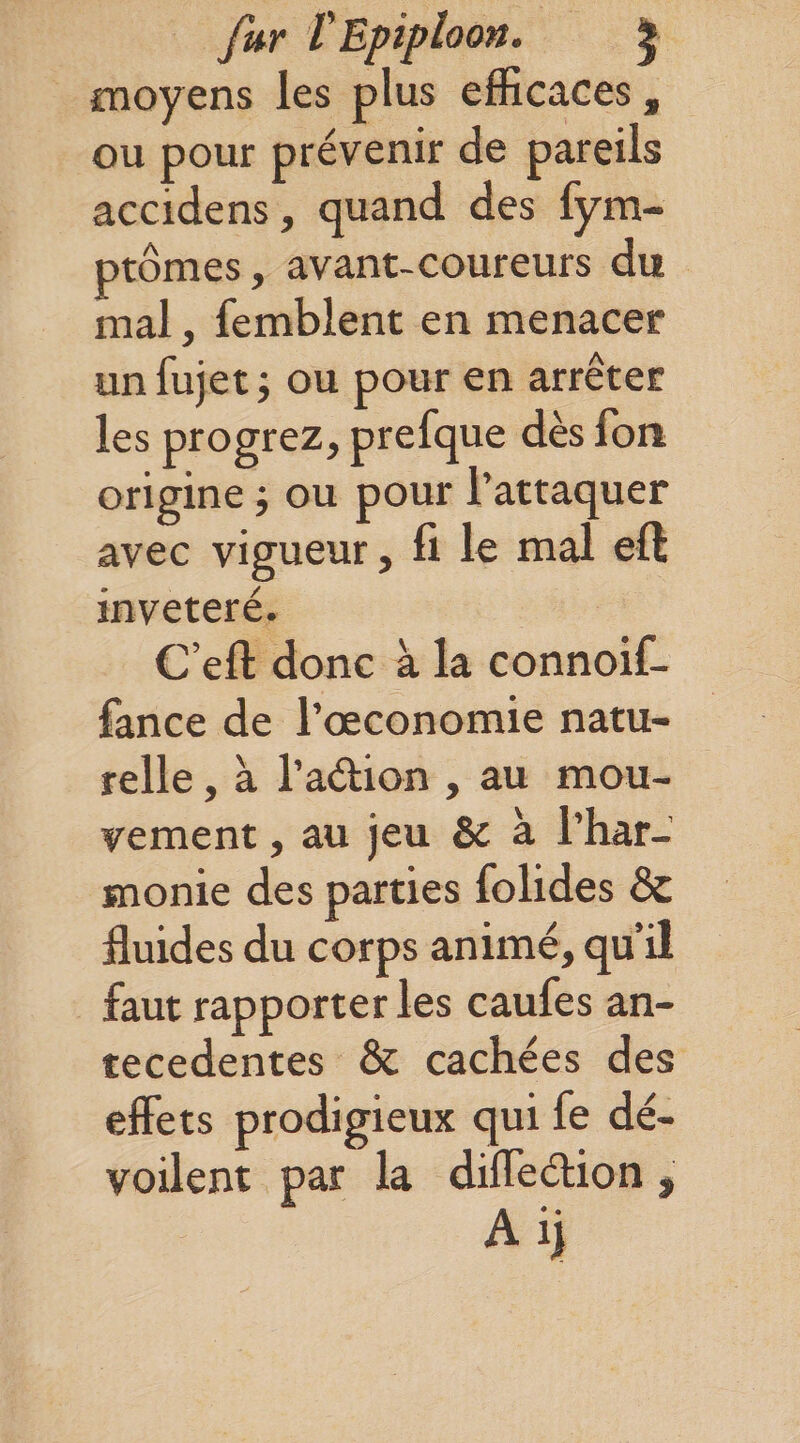 Jiir VEpiploott. i moyens les plus efficaces, ou pour prévenir de pareils accidens, quand des fym- ptômes, avant-coureurs du mal, femblent en menacer un fujet J ou pour en arrêter les progrez, prefque dès fou origine j ou pour l’attaquer avec vigueur, fi le mal eft invétéré. C’eft donc à la connoif- fance de l’oeconomie natu¬ relle , à l’adion , au mou¬ vement , au jeu &amp; à l’har¬ monie des parties folides &amp; fluides du corps animé, qu’il faut rapporter les caufes an¬ técédentes &amp; cachées des effets prodigieux qui fe dé¬ voilent par la diffeélion,