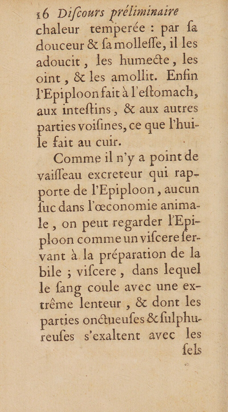 chaleur temperée : par fa douceur &amp; famollefle, il les adoucit, les humedle, les oint, &amp; les amollit. Enfin l’Epiploon fait à l’efiomach, aux inteftins, &amp; aux autres parties voifines, ce que l’hui¬ le fait au cuir. Comme il n’y a point de vaifl'eau excreteur qui rap¬ porte de l’Epiploon, aucun fuc dans l’oeconomie anima¬ le , on peut regarder l’Epi¬ ploon comme un vifcerefer- vant à la préparation de la bile ; vifcere , dans lequel le fan g coule avec une ex¬ trême lenteur , &amp; dont les parties onélueufes &amp;fulphu- reufes s’exaltent avec les