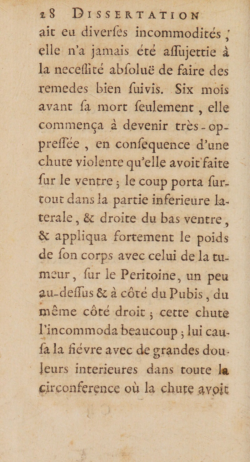 aie eu diverfes incommodités ; elle n’a jamais été afliijettie à la necedîté abfoluë de faire des remedes bien fiiivis. Six mois avant fa mort feulement , elle commença à devenir très-op^ preffee , en confequence d’une cliuce violente qu’elle avoit'faite fur le ventre 5 le coup porta fur- tout dans la partie inferieure la¬ térale , &amp; droite du bas ventre. &amp;: appliqua fortement le poids de fon corps avec celui de la tu¬ meur, fur le Péritoine, un peu au-deffus &amp; à côté du Pubis , du même côté droit 3 cette chute l’incommoda beaucoup 3 lui eau- fa la fièvre avec de grandes dou¬ leurs intérieures dans toute l&lt;a circonférence où la chute