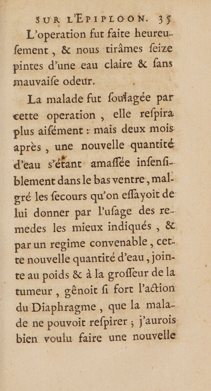 L’operation fut faite heureu^ fement, &amp; nous tirâmes feize pintes d’une eau claire 6c lans niauvaife odeur. La malade fut fodagée par cette operation ^ elle refpira plus aifément r mais deux mois après 5 une nouvelle quantité d’eau s’étant amaffée infenfi- blement dans le bas ventre, mal¬ gré les fecours qu on eflàyoit de lui donner par l’ufage des re- medes les mieux indiqués , 6c par un régime convenable, cet¬ te nouvelle quantité d’eau, join¬ te au poids 6c à la grofleur de la tumeur , gênoit fi fort 1 action du Diaphragme ^ que la mala¬ de ne pouvoir refpirer ^ j’aurois bien voulu faire une nouvelle