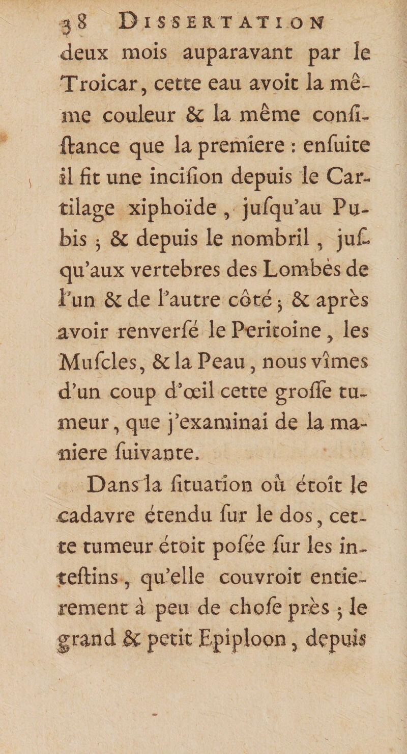 deux mois auparavant par le Troicar, cette eau avoit la mê¬ me couleur &amp; la même conlî- ftance que la première : enfuite il fît une incifîon depuis le Car¬ tilage xiphoïde , jufqu’au Pu¬ bis 3 &amp; depuis le nombril, ju£l qu’aux vertebres des Lombés de Pun &amp; de l’autre coté 3 &amp; après avoir renverfé le Piericoine, les Mufcles, &amp; la Peau, nous vîmes d’un coup d’œil cette grofTe tu¬ meur , que j’examinai de la ma¬ niéré fuivante. Dans la lîtuation ou écoît le cadavre étendu fur le dos ^ cet¬ te tumeur était pofée fur les in- teftins , qu’elle couvroit entiè¬ rement à peu de chofe près 3 le grand &amp; petit Epiploon 5 depuis