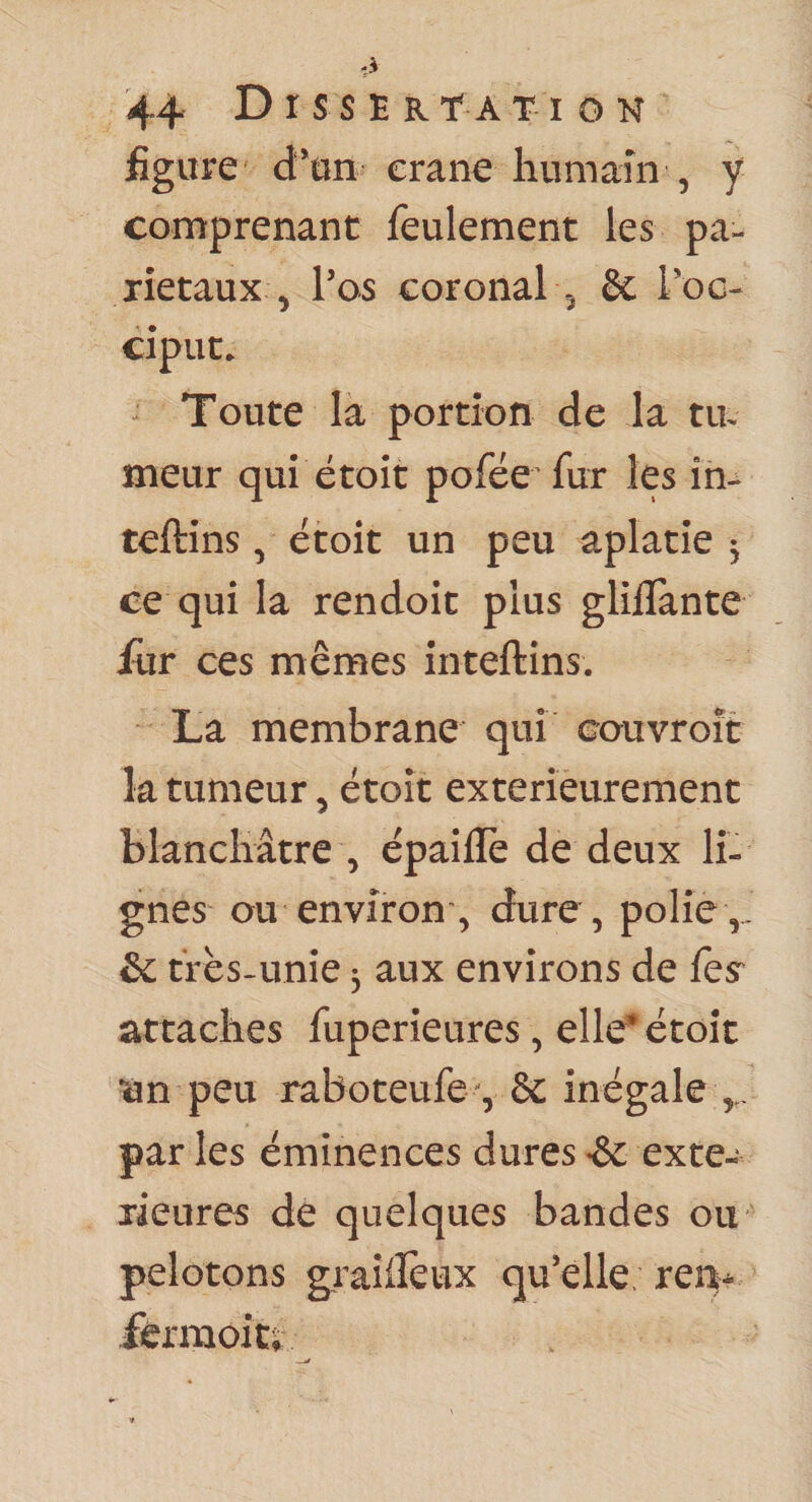 figure d*tin erane humain , y comprenant feulement les pa¬ riétaux , l’os coronal 5 Sc Tog- ciput. ^ Toute la portion de la tiR meur qui étoit pofée fur les in- teftins, étoit un peu aplatie ^ ce qui la rendoit plus gliilante fur ces mêmes inteftîns. La membrane qui couvroît k tumeur, étoit extérieurement blanchâtre , épailTe de deux li¬ gnes ou environ, dure, polie,. &amp;c très-unie 3 aux environs de fes^ attaches fuperieures, elle* étoit •ùn peu raboteufe -, &amp; inégale par les éminences dures •&amp; exté¬ rieures de quelques bandes ou pelotons graiifeux qu’elle; re% férmoit^