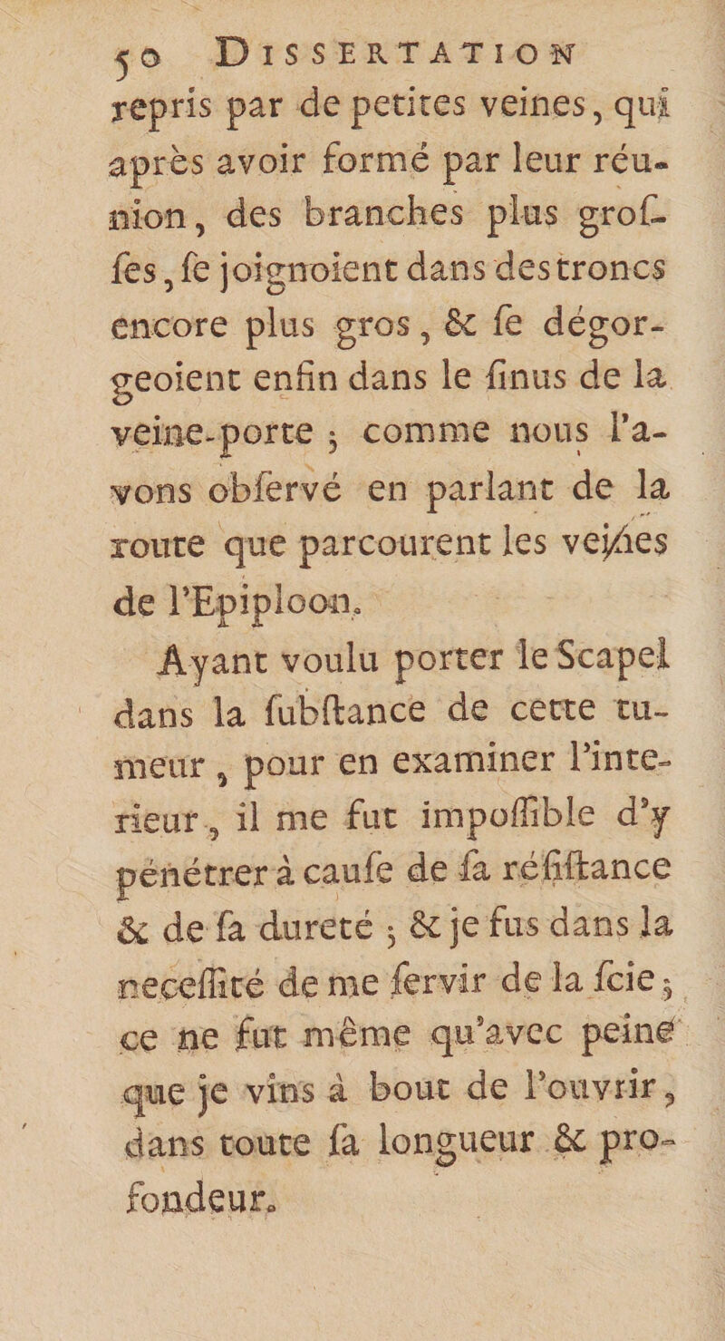 repris par de petites veines, qui après avoir formé par leur réu- nion, des branches plus groC- fes, fe joignoient dans des troncs encore plus gros, &amp; le dégor- geoient enfin dans le finus de la veine-porte -, comme nous l’a¬ vons obfervé en parlant de la route que parcourent les vej^ies de l’Epiploon, Ayant voulu porter le Scapel dans la fubftance de cette tu¬ meur , pour en examiner l’inte- rieur, il me fut impoffible d’y pénétrer à caufe de fa réfiftance &amp; de fa dureté 5 &amp; je fus dans la neceffité de me fervir de la Icie ^ ce ne fut même qu’avec peiné que je vins à bouc de l’ouvrir, dans toute fa longueur 6c pro¬ fondeur.