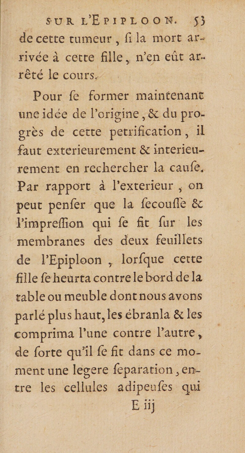 de cette tumeur , fi la mort ar¬ rivée à cette fille ^ iVen eût ar« rêté le cours.- Pour fe former maintenant une idée de Torigine, &amp; du pro¬ grès de cette pétrification, il faut extérieurement &amp; intérieu¬ rement en rechercher la caufe^ Par rapport à Texterieur ^ on peut penfer que la fecouflTe &amp; rirapreflîon qui fe fit fur les membranes des deux feuillets de rEpiploon lorfque cette fille fe heurta contre le bord de la table ou meuble dont nous avons parlé plus haut, les ébranla &amp; les comprima l’une contre l’autre, de forte qu’il le fit dans ce mo¬ ment une legere feparation^ en¬ tre les cellules adipeufes qui E« • •