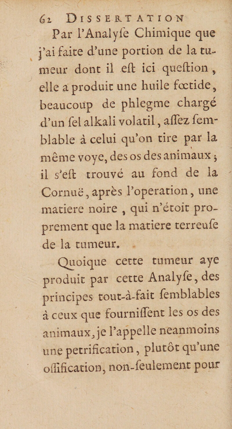 Par l’Analyfe Chimique que j’ai faite d’une portion de la tu¬ meur dont il eft ici queftion , elle a produit une huile fœtide, beaucoup de phlegme chargé d’un fel alkali volatil, aflez fem- blable à celui qu’on tire par la même voye, des os des animaux j il s'eft trouvé au fond de la Cornue, après l’operation, une matière noire , qui n’étoit pro¬ prement que la matière terreufe de la tumeur. Quoique cette tumeur aye produit par cette Analyfe, des principes tout-à-fait femblables à ceux que fourniflent les os des animaux Je l’appelle neanmoins une pétrification, plutôt qu’une oflîfication, non-feulement pour