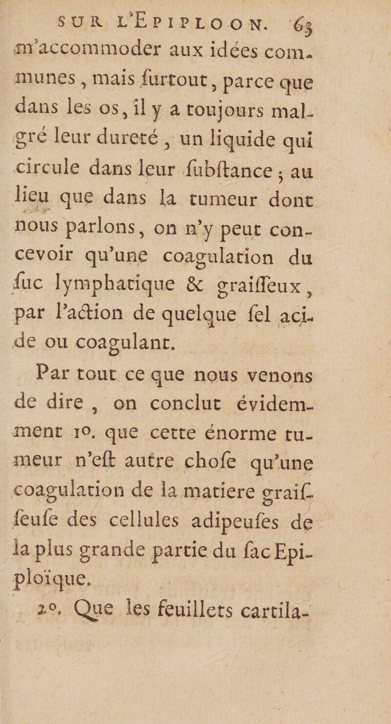 ,111'accommoder aux idées com¬ munes , mais furtout, parce que dans les os, il y a toujours mal¬ gré leur dureté , un liquide qui circule dans leur fubftance ^ au que dans la tumeur dont nous parlons, on n’y peut con¬ cevoir qu’une coagulation du fuc lymphatique &amp; grailTeux, par l’aélion de quelque fel acL .de ou coagulant. Par tout ce que nous venons de dire , on conclut évidem¬ ment ïo. que cette énorme tu¬ meur n’eft autre chofe qu’une coagulation de la matière graiC ieule des cellules adipeufes de la plus grande partie du fac Epi¬ ploïque. 2.0. Qiie les feuillets cartila-