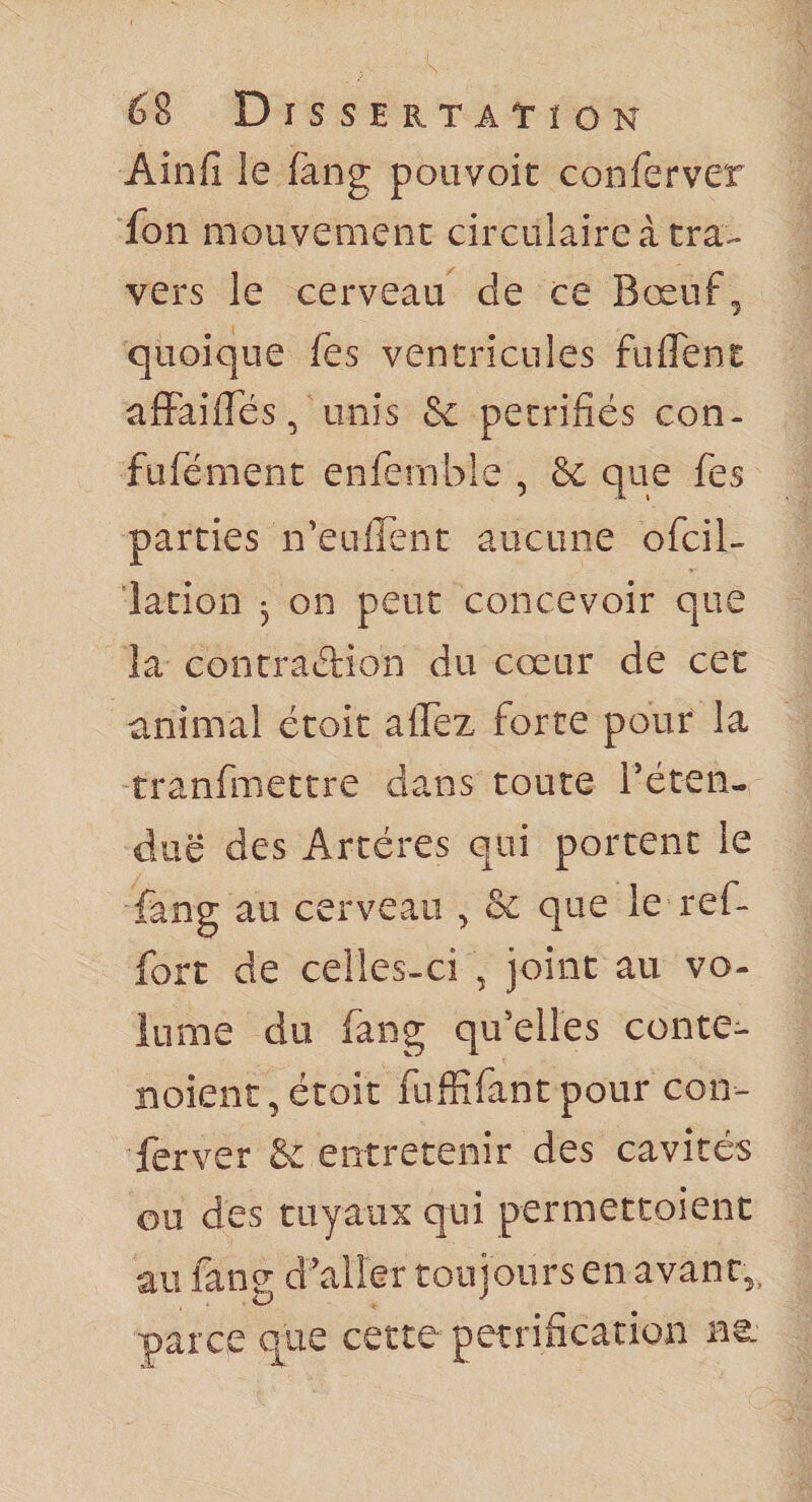 Ain fi le fang pouvoir confier ver fon mouvement circulaire à tra¬ vers le cerveau^ de ce Bœuf , quoique fies ventricules fuflTent afFaifies, unis Sc pétrifiés con- fiîfiément enfiernble , &amp; que fies parties n’eufîent aucune oficil- lation 3 on peut concevoir que la contraélion du cœur de cet animal étoit aflez forte pour la tranfimettre dans toute réten- duë des Artères qui portent le fang au cerveau , &amp; que le ref- fort de celles-ci , joint au vo¬ lume du fang qu’elles conte- Boienc,étoit fiuffifiantpour con- ferver &amp; entretenir des cavités ou des tuyaux qui permettoient au fane d’aller toujours en avant,, parce (^ue cette pétrification ne