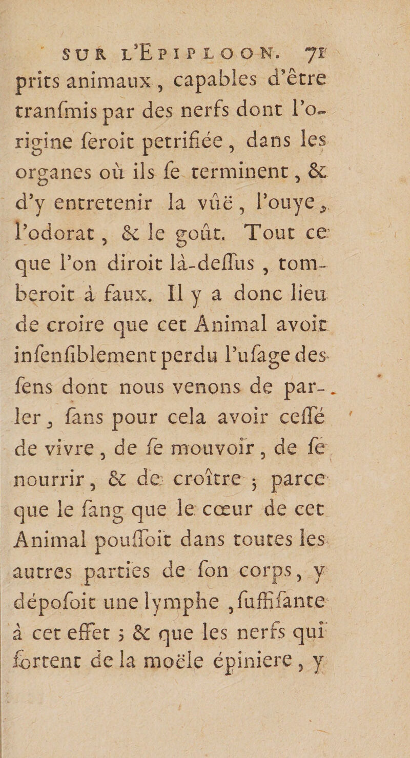 prîts animaux , capables d’être tranfmis par des nerfs dont l’o- rigiîie feroit pétrifiée , dans les organes où ils fe terminent, &amp; d’y entretenir la vue, l’oiiye^, l’odorat, ôc le goût. Tout ce que l’on diroit lâ-deffus , tom-^ beroit à faux. Il y a donc lieu de croire que cet Animal avoir infenfiblement perdu Pufagedes- fens dont nous venons de par-. 1er J fans pour cela avoir ceffé ' de vivre , de fe mouvoir, de fe nourrir, &amp; de: croître 3 parce- que le fang que le cœur de cet Animal poufiToit dans toutes les autres parties de fon corps, y dépofoit une lymphe ,fuflîfance à cet effet 3 &amp; que les nerfs qui ferrent de la moële épiniere , y