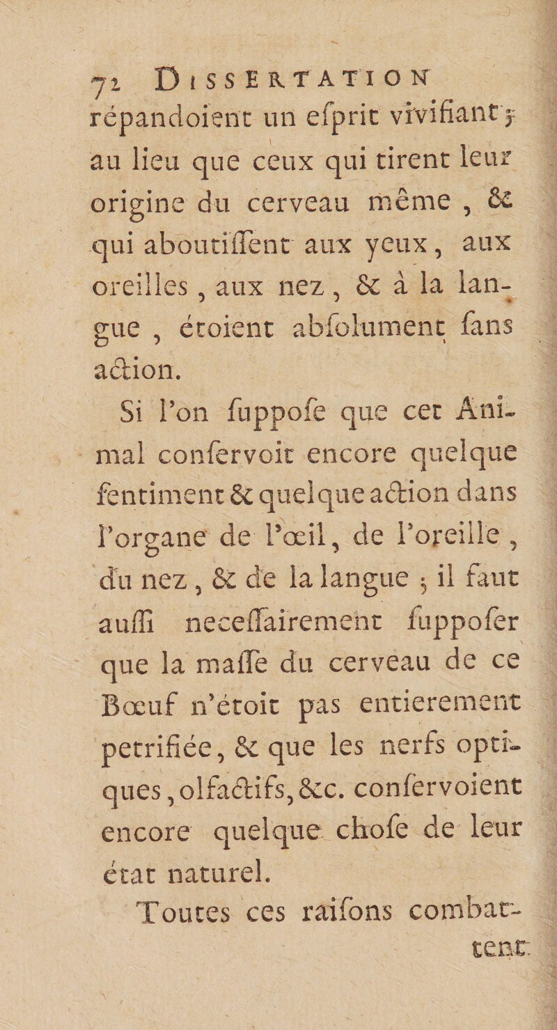 71 Dissertation répancloienc un efprit vivifiant j au lieu que ceux qui tirent leur origine du cerveau même , &amp; qui aboutilTenc aux yeux, aux oreilles, aux nez, &amp; à la lan¬ gue , écoient abfolument fans adion. Si Ton fuppofe que cet Ani¬ mal confervoit encore quelque fentiment dc quelque adion dans Forgane de Toeil, de Foreille , du nez , &amp; de la langue ^ il faut auffi neceffairement fuppofer que la maflTe du cerveau de ce Bœuf ifétoic pas entièrement pétrifiée, &amp; que les nerfs opti¬ ques , olfadifs, &amp;c. confervoient encore quelque cliofe de leur état naturel. Toutes ces raifbns combar- tenr.