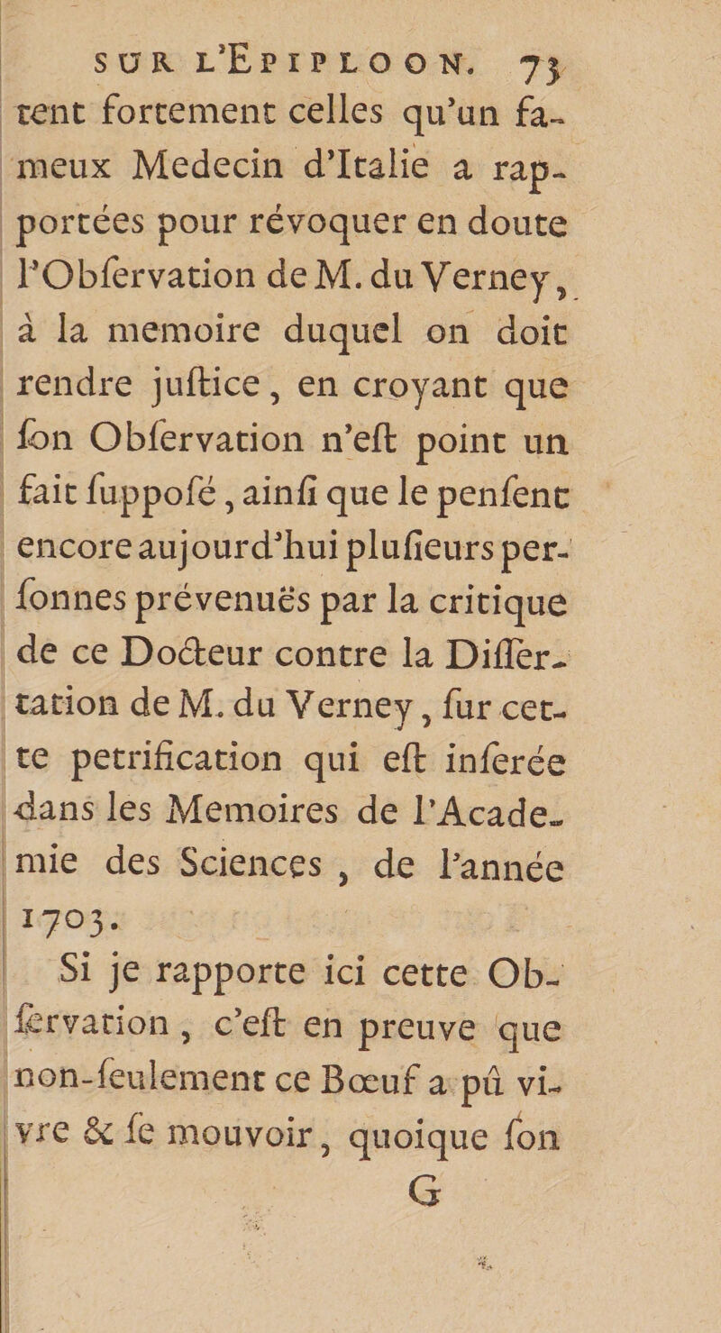 rent forcement celles qu’un fa¬ meux Médecin d’Italie a rap¬ portées pour révoquer en doute EObfervation deM.du Verney, à la mémoire duquel on doit rendre juftice, en croyant que Ibn Obfervation n’eft point un fait fuppofé, ainfi que le penfenc encore aujourd’hui plufieurs per- fonnes prévenues par la critique de ce Dodeur contre la Diller- cation de M. du Verney, fur cet¬ te pétrification qui eft inferée dans les Mémoires de TAcade- mie des Sciences , de l’année 1703. Si je rapporte ici cette Ob- fcrvation, c’eft en preuve que non-feulement ce Bœuf a pu vi¬ vre &amp;fé mouvoir, quoique ion G