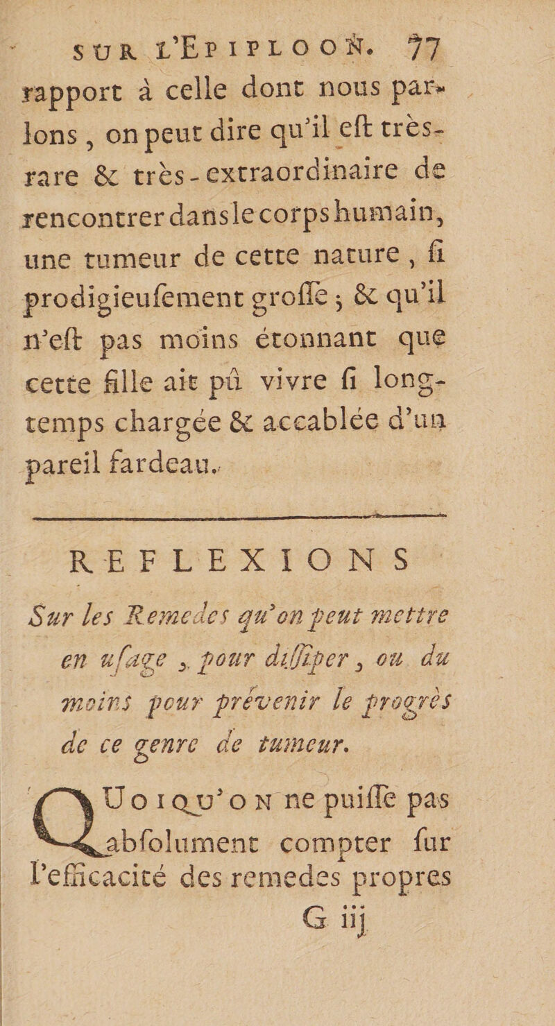 SUR l’Epiplocït* *77 rapport à celle dont nous par^ Ions, on peut dire qu'il eft très- rare &amp; très - extraordinaire de rencontrer dans le corps humain, une tumeur de cette nature , fi. prodigieufement groflè ^ &amp; qu’il n'efi: pas moins étonnant que cette fille ait pu vivre fi long¬ temps chargée &amp; accablée d’un pareil fardeau.^ REFLEXIONS Sur les Remcdcs qu'on peut mettre en ypôîir dijjïper ^ ou du moins pour provenir le progrès de ce genre de tumeur* U O I c^ü’ O N ne puifie pas abfolument compter fur l’efnGacicé des remedes propres G.. i. lîj