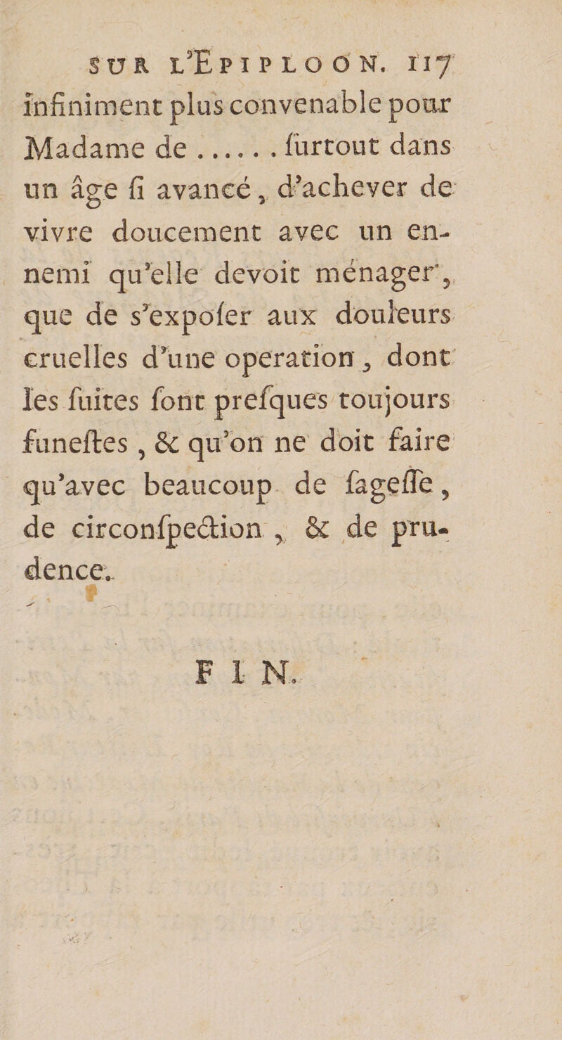SUR L'E P I P L O Ô N. Il J Infiniment plus convenable pour Madame de.fürtout dans un âge fi avancé, d’achever de vivre doucement avec un en¬ nemi qu’elle devoir ménager^ que de s^expofer aux douleurs Gruelles d’une operation ^ dont' les fuites font prefques toujours funeftes , &amp; qu’on ne doit faire qu’avec beaucoup de fagefle, de circonfpedion ^ &amp; de pru¬ dence..