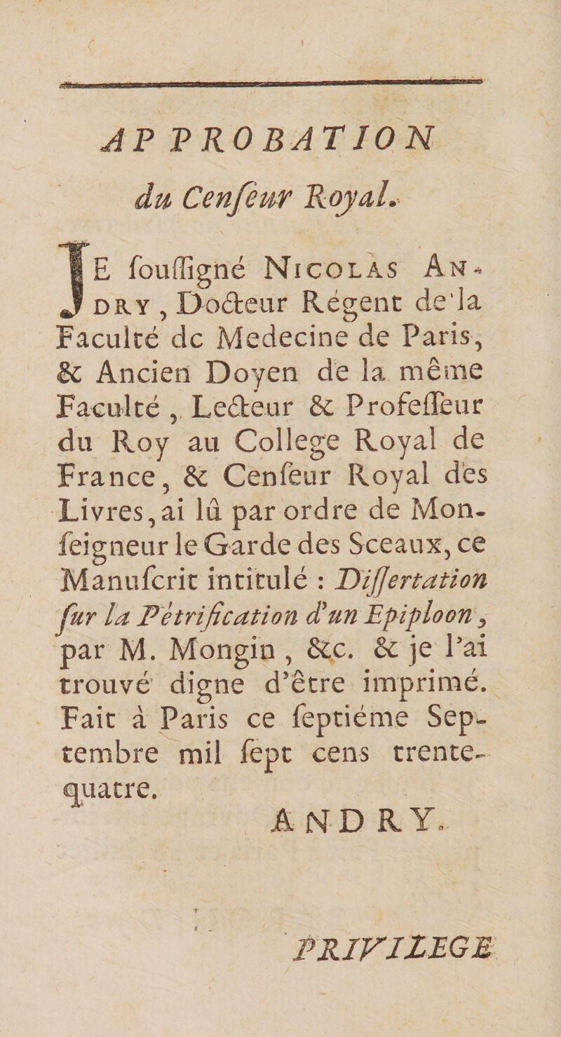 c JP PROBATION du Cenfeur RqyaL JE fouffigné Nicolas ân^ DRY,Do6tear Régent de'la Fwiculté de Medecine de Paris, &amp; Ancien Doyen de la même Faculté , Leéteur &amp; ProfefTeur du Roy au College Royal de France, &amp; Cenfeur Royal d'es Livres,ai lu par ordre de Mon. feigneur le Garde des Sceaux, ce Manuferit intitulé : DiJJertation fur la Pétrification dlun Epiploon ^ par M. Mongin , &amp;c. &amp; je Pai trouvé’ digne d’être imprimé. Fait à Paris ce feptiéme Sep. tembre mil fept cens trente, quatre. A N D R Y» PRIVILEGE