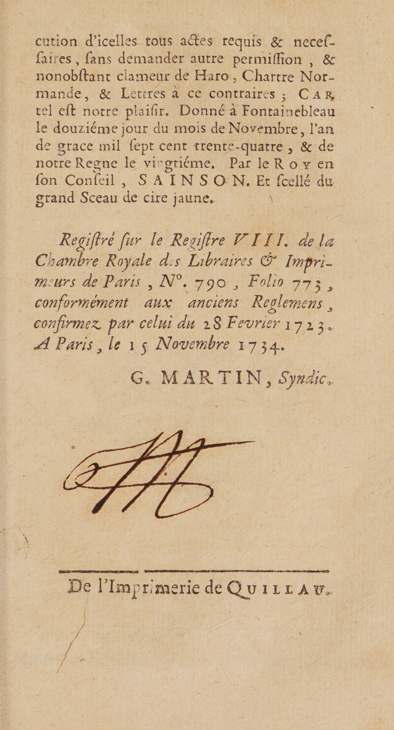 cütion d’icelles tous a<fîes requis Sc necef- faires , fans demander autre permiflîon , &amp; nonobftant clameur de Haro. Chartre Nor¬ mande, &amp; Lettres à ce contraires 3 Cai^ tel cft notre plaifîr. Donné à Fontainebleau le douzième jour du mois de Novembre, l’an de grâce mil fept cent trente-quatre , &amp; de notre Règne le vii'gtiéme. Par le R o y en Ton Conseil , S A I N S O N. Et fcellé du grand Sceau de cire jaune, \ Regifiré fpir le Regiflre VIî J, de la Chambre Royale d.s libraires &amp; Impri¬ meurs de Paris , A/°. 790 ^ Folio 773 ^ conformément aux anciens Reolemens, confirmez, par celui du iS Février 1713, ^ Paris ^ le 15 Novem.bre 1754. Gs, M A R TIN 3 Syndic^. IDe rimprimerie de Qu ilia u,.