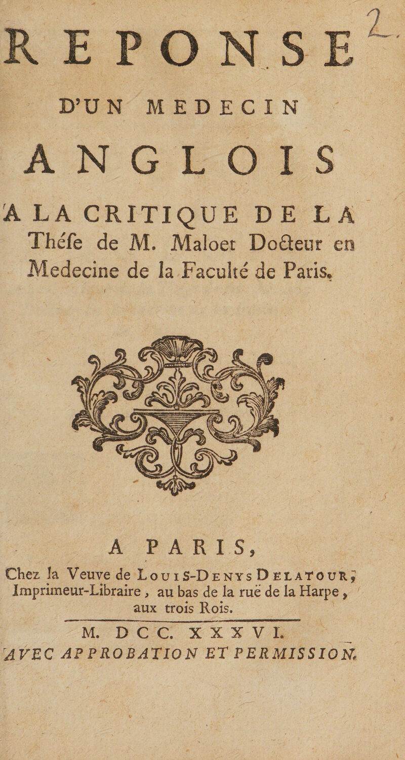 REPONSE D’UN MEDECIN A N G L O I S A LA CRITIQUE DE LA Théfe de M. Maloet Dodeur eo Medecine de la Faculté de Paris. A PARIS, Chez la Veuve de Lou i S-Denys D elatour; Imprimeur-Libraire, au bas de la rue de la Harpe, aux trois Rois. M. D C C. X X X V 1. ^AVEC APPROBATION ET PERMISSION.