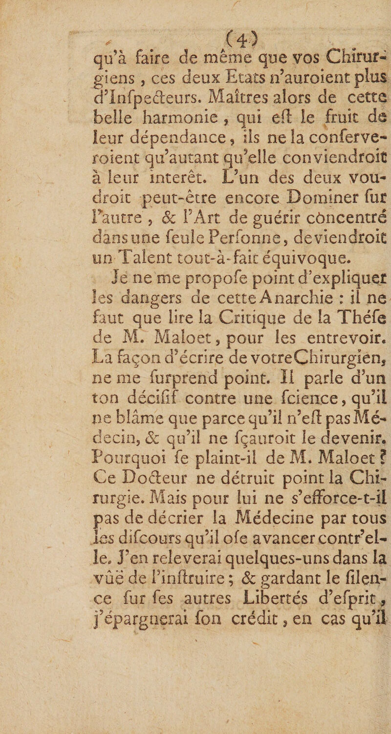. /4) qu’à faire de même que yos Chirur¬ giens , ces deux Etats n’auroient plus d’Infpedeurs. Maîtres alors de cette belle harmonie , qui efl le fruit de leur dépendance, ils ne la conferve- roient qu’autant qu’elle conviendroit à leur interet. L’un des deux vou- droic peut-être encore Dominer fur Fautre , Sc FArt de guérir côncentré dansune feule Perfonne, deviendroit un Talent touc-àTaic équivoque. Je ne me propofe point d’expliquer les dangers de cette Anarchie : il ne faut que lire la Critique de la Théfe de M. Maloet, pour les entrevoir. La façon d’écrire de votreChirurgien, ne me furprend point. Il parle d’un ton décifîf contre une fcience, qu’il ne blâme que parce qu’il n’efi: pas Alé- decin, Sc qu’il ne fçaiiroit le devenir. Pourquoi fe plaint-il de Pvl. Maloet ? Ce Dodeur ne détruit point la Chi¬ rurgie. Mais pour lui ne s’efforce-t-il pas de décrier la Médecine par tous les difcours qu’il ofe avancer contr’el- le. J’en relèverai quelques-uns dans la vûë de Finftruire ; de gardant le filen- ce fur fes autres Libertés d’efprit, j’épargnerai fon crédit, en cas qu’il