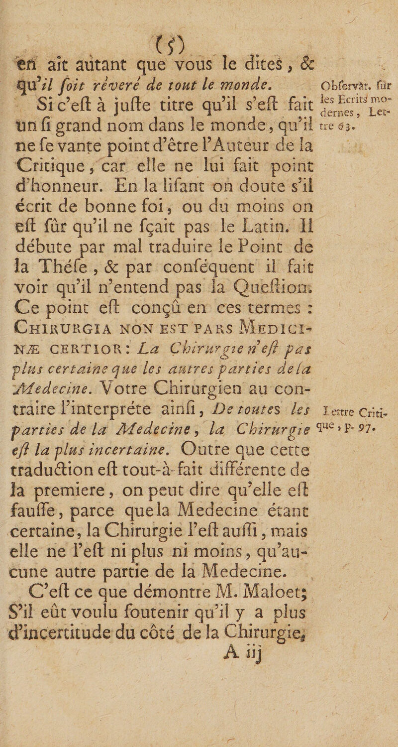 (S) en aît autant que vous îe dites, 8c qu’/7 foh révéré de tout le monde, obfervât. fîir Sic’eftà jufte titre qu’il s’efl: fait un fi grand nom dans le monde, qu’il ne 53, ne fe vante point d’être l’Auteur de la Critique, car elle ne lui fait point d’honneur. En la lifant on doute s’il écrit de bonne foi, ou du moins on efl: fûr qu’il ne fçait pas le Latin. 11 débute par mal traduire le Point de la Théfe , &amp; par conféquent il fait voir qu’il n’entend pas la Quefîion. Ce point efl: conçû en ces termes : CniaURGIA NON EST PARS MeDîCI- NÆ CERTioRrL^î Chirurgie n efl pas ■plus certaine que les autres parties delà Jïdedecine. Votre Chirurgien au con¬ traire l’interprète ainfi, De toutes les icm-e Criti- parties de la Adedecine, la Chirurgie efl la plus incertaine. Outre que cette traduélion efl: tout-à-fait differente de la première, on peut dire qu’elle efl: faufle, parce que la Medecine étant certaine, la Chirurgie l’efl: aulTi, mais elle ne i’efl: ni plus ni moins, qu’au¬ cune autre partie de la Medecine. C’efl: ce que démontre M. Maioet; S’il eût voulu foutenir qu’il y a plus d’incertitude du côté de la Chirurgie, Aiij